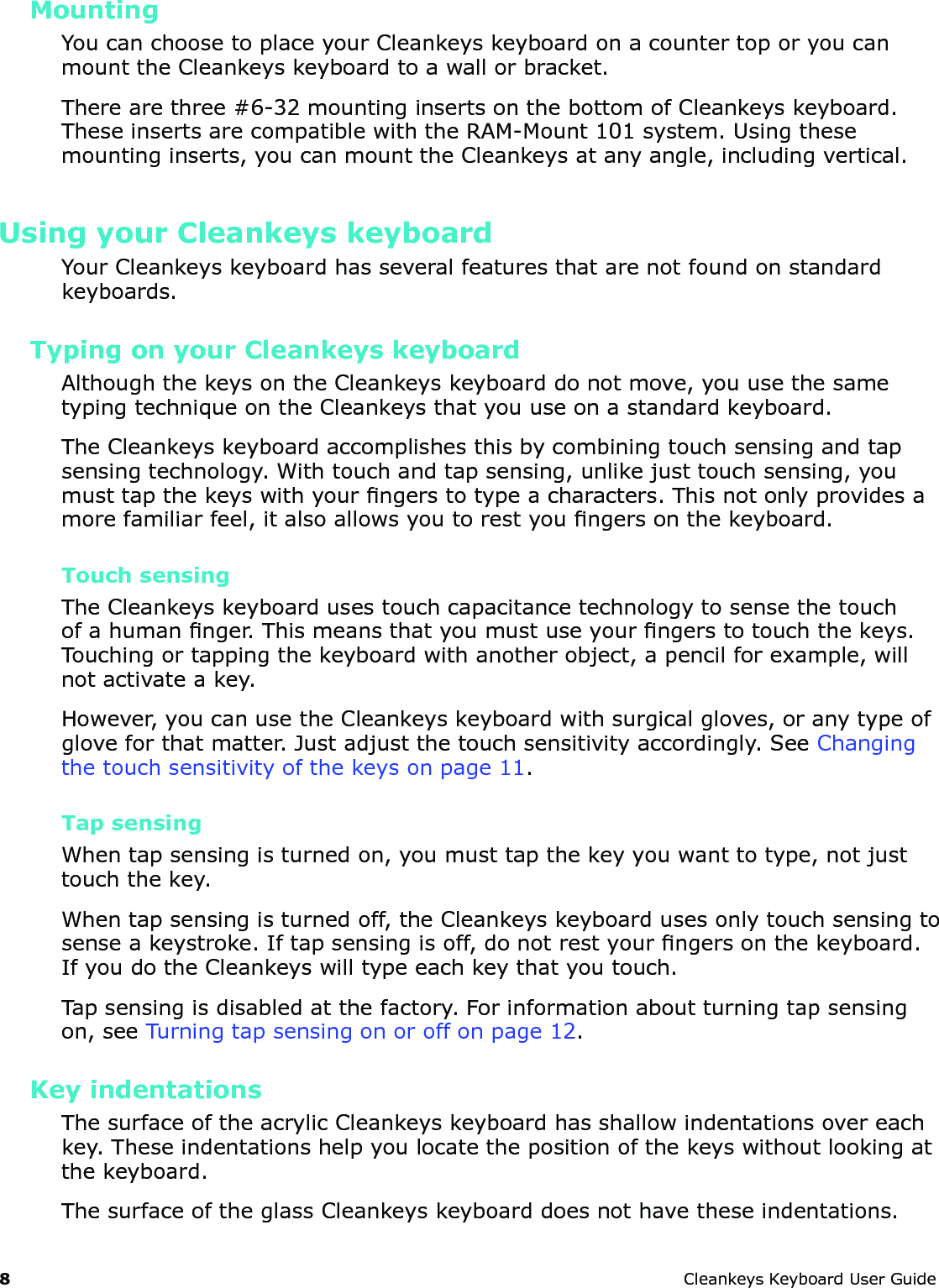 8 CleankeysKeyboardUserGuideMountingYoucanchoosetoplaceyourCleankeyskeyboardonacountertoporyoucanmounttheCleankeyskeyboardtoawallorbracket.Therearethree#6-32mountinginsertsonthebottomofCleankeyskeyboard.TheseinsertsarecompatiblewiththeRAM-Mount101system.Usingthesemountinginserts,youcanmounttheCleankeysatanyangle,includingvertical.Using your Cleankeys keyboardYourCleankeyskeyboardhasseveralfeaturesthatarenotfoundonstandardkeyboards.Typing on your Cleankeys keyboardAlthoughthekeysontheCleankeyskeyboarddonotmove,youusethesametypingtechniqueontheCleankeysthatyouuseonastandardkeyboard.TheCleankeyskeyboardaccomplishesthisbycombiningtouchsensingandtapsensingtechnology.Withtouchandtapsensing,unlikejusttouchsensing,youmusttapthekeyswithyourngerstotypeacharacters.Thisnotonlyprovidesamorefamiliarfeel,italsoallowsyoutorestyoungersonthekeyboard.Touch sensingTheCleankeyskeyboardusestouchcapacitancetechnologytosensethetouchofahumannger.Thismeansthatyoumustuseyourngerstotouchthekeys.Touchingortappingthekeyboardwithanotherobject,apencilforexample,willnotactivateakey.However,youcanusetheCleankeyskeyboardwithsurgicalgloves,oranytypeofgloveforthatmatter.Justadjustthetouchsensitivityaccordingly.SeeChangingthetouchsensitivityofthekeysonpage11.Tap sensingWhentapsensingisturnedon,youmusttapthekeyyouwanttotype,notjusttouchthekey.Whentapsensingisturnedoff,theCleankeyskeyboardusesonlytouchsensingtosenseakeystroke.Iftapsensingisoff,donotrestyourngersonthekeyboard.IfyoudotheCleankeyswilltypeeachkeythatyoutouch.Tapsensingisdisabledatthefactory.Forinformationaboutturningtapsensingon,seeTurningtapsensingonoroffonpage12.Key indentationsThesurfaceoftheacrylicCleankeyskeyboardhasshallowindentationsovereachkey.Theseindentationshelpyoulocatethepositionofthekeyswithoutlookingatthekeyboard.ThesurfaceoftheglassCleankeyskeyboarddoesnothavetheseindentations.