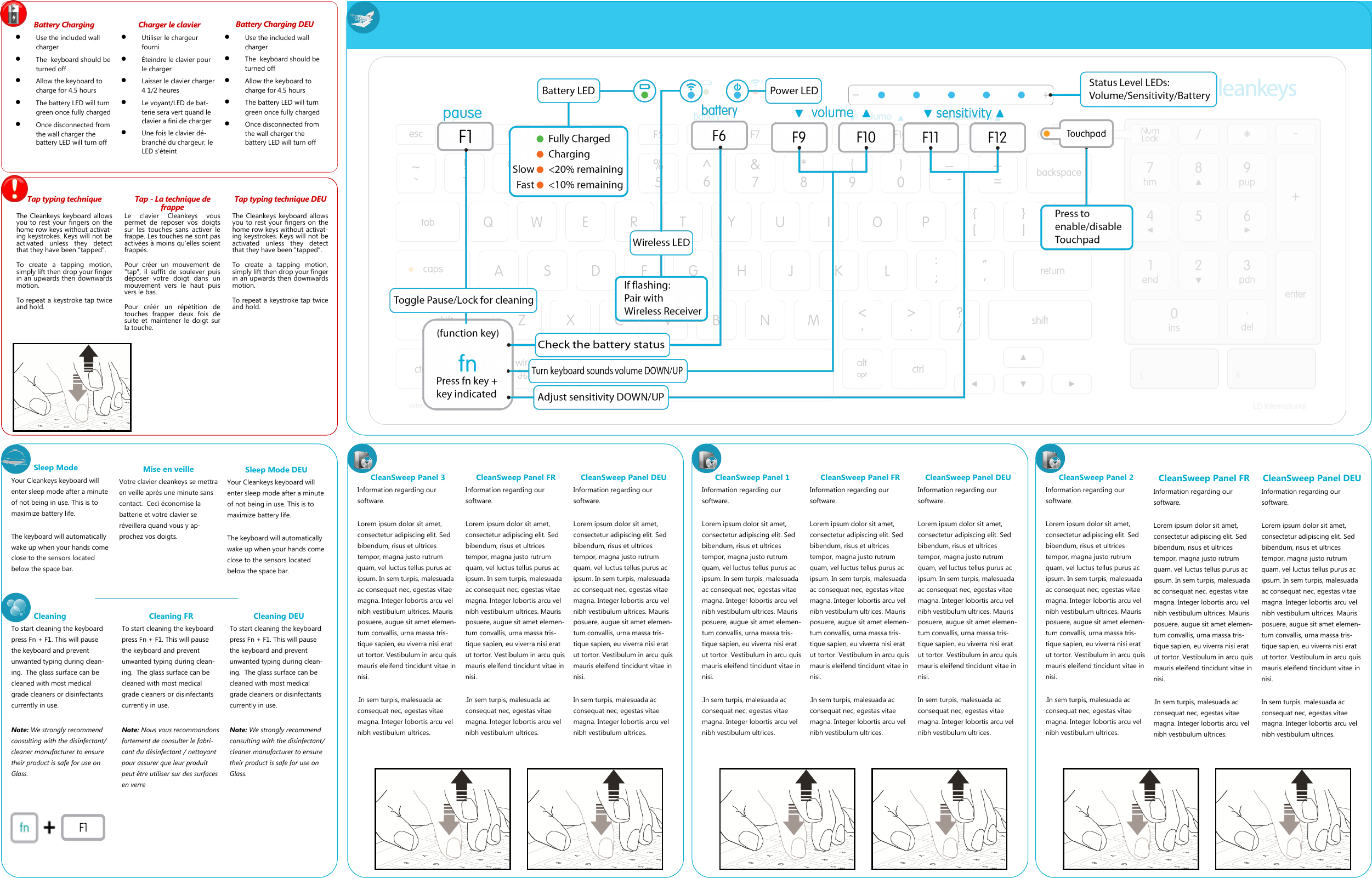 Cleaning To start cleaning the keyboard press Fn + F1. This will pause the keyboard and prevent unwanted typing during clean-ing.  The glass surface can be cleaned with most medical grade cleaners or disinfectants currently in use.  Note: We strongly recommend consulting with the disinfectant/cleaner manufacturer to ensure their product is safe for use on Glass. Battery Charging   Use the included wall charger   The  keyboard should be turned off   Allow the keyboard to charge for 4.5 hours   The battery LED will turn green once fully charged   Once disconnected from the wall charger the battery LED will turn off Tap typing technique  The Cleankeys keyboard allows you to rest your fingers on the home row keys without activat-ing keystrokes. Keys will not be activated  unless  they  detect that they have been &ldquo;tapped&rdquo;.   To  create  a  tapping  motion, simply lift then drop your finger in an upwards then downwards motion. To repeat a keystroke tap twice and hold. Charger le clavier   Utiliser le chargeur fourni   &Eacute;teindre le clavier pour le charger   Laisser le clavier charger 4 1/2 heures   Le voyant/LED de bat-terie sera vert quand le clavier a fini de charger   Une fois le clavier d&eacute;-branch&eacute; du chargeur, le LED s'&eacute;teint Battery Charging DEU   Use the included wall charger   The  keyboard should be turned off   Allow the keyboard to charge for 4.5 hours   The battery LED will turn green once fully charged   Once disconnected from the wall charger the battery LED will turn off Cleaning FR  To start cleaning the keyboard press Fn + F1. This will pause the keyboard and prevent unwanted typing during clean-ing.  The glass surface can be cleaned with most medical grade cleaners or disinfectants currently in use.  Note: Nous vous recommandons fortement de consulter le fabri-cant du d&eacute;sinfectant / nettoyant pour assurer que leur produit peut &ecirc;tre utiliser sur des surfaces en verre Cleaning DEU To start cleaning the keyboard press Fn + F1. This will pause the keyboard and prevent unwanted typing during clean-ing.  The glass surface can be cleaned with most medical grade cleaners or disinfectants currently in use.  Note: We strongly recommend consulting with the disinfectant/cleaner manufacturer to ensure their product is safe for use on Glass. Sleep Mode Your Cleankeys keyboard will enter sleep mode after a minute of not being in use. This is to maximize battery life.   The keyboard will automatically wake up when your hands come close to the sensors located below the space bar. CleanSweep Panel 3 Information regarding our software.  Lorem ipsum dolor sit amet, consectetur adipiscing elit. Sed bibendum, risus et ultrices tempor, magna justo rutrum quam, vel luctus tellus purus ac ipsum. In sem turpis, malesuada ac consequat nec, egestas vitae magna. Integer lobortis arcu vel nibh vestibulum ultrices. Mauris posuere, augue sit amet elemen-tum convallis, urna massa tris-tique sapien, eu viverra nisi erat ut tortor. Vestibulum in arcu quis mauris eleifend tincidunt vitae in nisi.   .In sem turpis, malesuada ac consequat nec, egestas vitae magna. Integer lobortis arcu vel nibh vestibulum ultrices.  CleanSweep Panel FR Information regarding our software.  Lorem ipsum dolor sit amet, consectetur adipiscing elit. Sed bibendum, risus et ultrices tempor, magna justo rutrum quam, vel luctus tellus purus ac ipsum. In sem turpis, malesuada ac consequat nec, egestas vitae magna. Integer lobortis arcu vel nibh vestibulum ultrices. Mauris posuere, augue sit amet elemen-tum convallis, urna massa tris-tique sapien, eu viverra nisi erat ut tortor. Vestibulum in arcu quis mauris eleifend tincidunt vitae in nisi.   .In sem turpis, malesuada ac consequat nec, egestas vitae magna. Integer lobortis arcu vel nibh vestibulum ultrices.  CleanSweep Panel DEU Information regarding our software.  Lorem ipsum dolor sit amet, consectetur adipiscing elit. Sed bibendum, risus et ultrices tempor, magna justo rutrum quam, vel luctus tellus purus ac ipsum. In sem turpis, malesuada ac consequat nec, egestas vitae magna. Integer lobortis arcu vel nibh vestibulum ultrices. Mauris posuere, augue sit amet elemen-tum convallis, urna massa tris-tique sapien, eu viverra nisi erat ut tortor. Vestibulum in arcu quis mauris eleifend tincidunt vitae in nisi.   In sem turpis, malesuada ac consequat nec, egestas vitae magna. Integer lobortis arcu vel nibh vestibulum ultrices.  CleanSweep Panel 1 Information regarding our software.  Lorem ipsum dolor sit amet, consectetur adipiscing elit. Sed bibendum, risus et ultrices tempor, magna justo rutrum quam, vel luctus tellus purus ac ipsum. In sem turpis, malesuada ac consequat nec, egestas vitae magna. Integer lobortis arcu vel nibh vestibulum ultrices. Mauris posuere, augue sit amet elemen-tum convallis, urna massa tris-tique sapien, eu viverra nisi erat ut tortor. Vestibulum in arcu quis mauris eleifend tincidunt vitae in nisi.   .In sem turpis, malesuada ac consequat nec, egestas vitae magna. Integer lobortis arcu vel nibh vestibulum ultrices.  CleanSweep Panel FR Information regarding our software.  Lorem ipsum dolor sit amet, consectetur adipiscing elit. Sed bibendum, risus et ultrices tempor, magna justo rutrum quam, vel luctus tellus purus ac ipsum. In sem turpis, malesuada ac consequat nec, egestas vitae magna. Integer lobortis arcu vel nibh vestibulum ultrices. Mauris posuere, augue sit amet elemen-tum convallis, urna massa tris-tique sapien, eu viverra nisi erat ut tortor. Vestibulum in arcu quis mauris eleifend tincidunt vitae in nisi.   .In sem turpis, malesuada ac consequat nec, egestas vitae magna. Integer lobortis arcu vel nibh vestibulum ultrices.  CleanSweep Panel DEU Information regarding our software.  Lorem ipsum dolor sit amet, consectetur adipiscing elit. Sed bibendum, risus et ultrices tempor, magna justo rutrum quam, vel luctus tellus purus ac ipsum. In sem turpis, malesuada ac consequat nec, egestas vitae magna. Integer lobortis arcu vel nibh vestibulum ultrices. Mauris posuere, augue sit amet elemen-tum convallis, urna massa tris-tique sapien, eu viverra nisi erat ut tortor. Vestibulum in arcu quis mauris eleifend tincidunt vitae in nisi.   In sem turpis, malesuada ac consequat nec, egestas vitae magna. Integer lobortis arcu vel nibh vestibulum ultrices.  CleanSweep Panel 2 Information regarding our software.  Lorem ipsum dolor sit amet, consectetur adipiscing elit. Sed bibendum, risus et ultrices tempor, magna justo rutrum quam, vel luctus tellus purus ac ipsum. In sem turpis, malesuada ac consequat nec, egestas vitae magna. Integer lobortis arcu vel nibh vestibulum ultrices. Mauris posuere, augue sit amet elemen-tum convallis, urna massa tris-tique sapien, eu viverra nisi erat ut tortor. Vestibulum in arcu quis mauris eleifend tincidunt vitae in nisi.   .In sem turpis, malesuada ac consequat nec, egestas vitae magna. Integer lobortis arcu vel nibh vestibulum ultrices.  CleanSweep Panel FR Information regarding our software.  Lorem ipsum dolor sit amet, consectetur adipiscing elit. Sed bibendum, risus et ultrices tempor, magna justo rutrum quam, vel luctus tellus purus ac ipsum. In sem turpis, malesuada ac consequat nec, egestas vitae magna. Integer lobortis arcu vel nibh vestibulum ultrices. Mauris posuere, augue sit amet elemen-tum convallis, urna massa tris-tique sapien, eu viverra nisi erat ut tortor. Vestibulum in arcu quis mauris eleifend tincidunt vitae in nisi.   .In sem turpis, malesuada ac consequat nec, egestas vitae magna. Integer lobortis arcu vel nibh vestibulum ultrices.  CleanSweep Panel DEU Information regarding our software.  Lorem ipsum dolor sit amet, consectetur adipiscing elit. Sed bibendum, risus et ultrices tempor, magna justo rutrum quam, vel luctus tellus purus ac ipsum. In sem turpis, malesuada ac consequat nec, egestas vitae magna. Integer lobortis arcu vel nibh vestibulum ultrices. Mauris posuere, augue sit amet elemen-tum convallis, urna massa tris-tique sapien, eu viverra nisi erat ut tortor. Vestibulum in arcu quis mauris eleifend tincidunt vitae in nisi.   In sem turpis, malesuada ac consequat nec, egestas vitae magna. Integer lobortis arcu vel nibh vestibulum ultrices.  Mise en veille  Votre clavier cleankeys se mettra en veille apr&egrave;s une minute sans contact.  Ceci &eacute;conomise la batterie et votre clavier se r&eacute;veillera quand vous y ap-prochez vos doigts. Sleep Mode DEU Your Cleankeys keyboard will enter sleep mode after a minute of not being in use. This is to maximize battery life.   The keyboard will automatically wake up when your hands come close to the sensors located below the space bar. Tap - La technique de frappe  Le  clavier  Cleankeys  vous permet  de  reposer  vos  doigts sur  les  touches  sans  activer  le frappe. Les touches ne sont pas activ&eacute;es &agrave; moins qu'elles soient frapp&eacute;s.  Pour  cr&eacute;er  un  mouvement  de "tap",  il  suffit  de  soulever  puis d&eacute;poser  votre  doigt  dans  un mouvement  vers  le  haut  puis vers le bas.  Pour  cr&eacute;&eacute;r  un  r&eacute;p&eacute;tition  de touches  frapper  deux  fois  de suite  et  maintener le  doigt  sur la touche. Tap typing technique DEU  The Cleankeys keyboard allows you to rest your fingers on the home row keys without activat-ing keystrokes. Keys will not be activated  unless  they  detect that they have been &ldquo;tapped&rdquo;.   To  create  a  tapping  motion, simply lift then drop your finger in an upwards then downwards motion. To repeat a keystroke tap twice and hold. 
