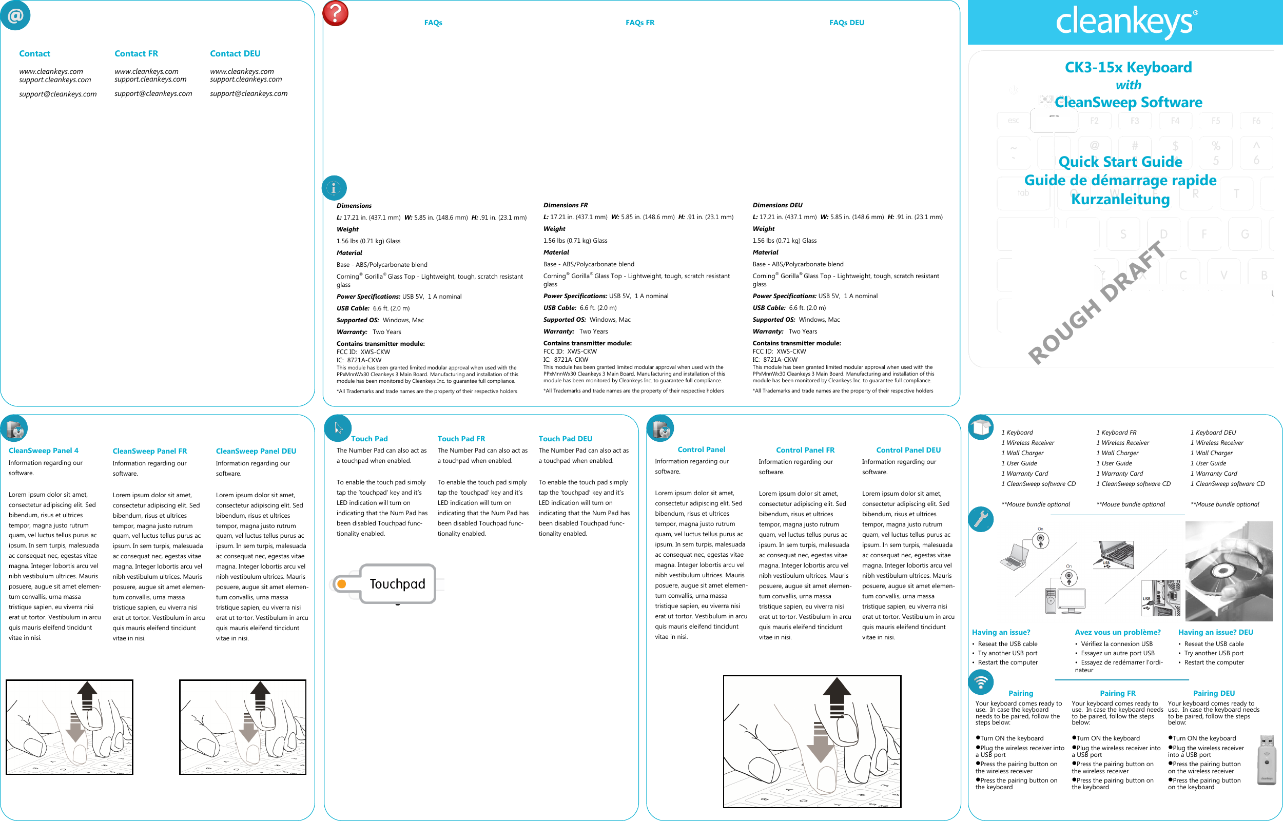Quick Start Guide Guide de d&eacute;marrage rapide Kurzanleitung CK3-15x Keyboard with CleanSweep Software  Contact  www.cleankeys.com support.cleankeys.com support@cleankeys.com Contact FR www.cleankeys.com support.cleankeys.com support@cleankeys.com Contact DEU www.cleankeys.com support.cleankeys.com support@cleankeys.com Having an issue? &bull;  Reseat the USB cable &bull;  Try another USB port &bull;  Restart the computer 1 Keyboard 1 Wireless Receiver 1 Wall Charger 1 User Guide 1 Warranty Card 1 CleanSweep software CD  **Mouse bundle optional  Avez vous un probl&egrave;me? &bull;  V&eacute;rifiez la connexion USB &bull;  Essayez un autre port USB &bull;  Essayez de red&eacute;marrer l'ordi-nateur Having an issue? DEU &bull;  Reseat the USB cable &bull;  Try another USB port &bull;  Restart the computer Pairing Your keyboard comes ready to use.  In case the keyboard needs to be paired, follow the steps below:   Turn ON the keyboard Plug the wireless receiver into a USB port Press the pairing button on the wireless receiver Press the pairing button on the keyboard CleanSweep Panel 4 Information regarding our software.  Lorem ipsum dolor sit amet, consectetur adipiscing elit. Sed bibendum, risus et ultrices tempor, magna justo rutrum quam, vel luctus tellus purus ac ipsum. In sem turpis, malesuada ac consequat nec, egestas vitae magna. Integer lobortis arcu vel nibh vestibulum ultrices. Mauris posuere, augue sit amet elemen-tum convallis, urna massa tristique sapien, eu viverra nisi erat ut tortor. Vestibulum in arcu quis mauris eleifend tincidunt vitae in nisi.  CleanSweep Panel FR Information regarding our software.  Lorem ipsum dolor sit amet, consectetur adipiscing elit. Sed bibendum, risus et ultrices tempor, magna justo rutrum quam, vel luctus tellus purus ac ipsum. In sem turpis, malesuada ac consequat nec, egestas vitae magna. Integer lobortis arcu vel nibh vestibulum ultrices. Mauris posuere, augue sit amet elemen-tum convallis, urna massa tristique sapien, eu viverra nisi erat ut tortor. Vestibulum in arcu quis mauris eleifend tincidunt vitae in nisi.  CleanSweep Panel DEU Information regarding our software.  Lorem ipsum dolor sit amet, consectetur adipiscing elit. Sed bibendum, risus et ultrices tempor, magna justo rutrum quam, vel luctus tellus purus ac ipsum. In sem turpis, malesuada ac consequat nec, egestas vitae magna. Integer lobortis arcu vel nibh vestibulum ultrices. Mauris posuere, augue sit amet elemen-tum convallis, urna massa tristique sapien, eu viverra nisi erat ut tortor. Vestibulum in arcu quis mauris eleifend tincidunt vitae in nisi.  1 Keyboard FR 1 Wireless Receiver 1 Wall Charger 1 User Guide 1 Warranty Card 1 CleanSweep software CD  **Mouse bundle optional  1 Keyboard DEU 1 Wireless Receiver 1 Wall Charger 1 User Guide 1 Warranty Card 1 CleanSweep software CD  **Mouse bundle optional  Control Panel  Information regarding our software.  Lorem ipsum dolor sit amet, consectetur adipiscing elit. Sed bibendum, risus et ultrices tempor, magna justo rutrum quam, vel luctus tellus purus ac ipsum. In sem turpis, malesuada ac consequat nec, egestas vitae magna. Integer lobortis arcu vel nibh vestibulum ultrices. Mauris posuere, augue sit amet elemen-tum convallis, urna massa tristique sapien, eu viverra nisi erat ut tortor. Vestibulum in arcu quis mauris eleifend tincidunt vitae in nisi.  Control Panel FR Information regarding our software.  Lorem ipsum dolor sit amet, consectetur adipiscing elit. Sed bibendum, risus et ultrices tempor, magna justo rutrum quam, vel luctus tellus purus ac ipsum. In sem turpis, malesuada ac consequat nec, egestas vitae magna. Integer lobortis arcu vel nibh vestibulum ultrices. Mauris posuere, augue sit amet elemen-tum convallis, urna massa tristique sapien, eu viverra nisi erat ut tortor. Vestibulum in arcu quis mauris eleifend tincidunt vitae in nisi.  Control Panel DEU Information regarding our software.  Lorem ipsum dolor sit amet, consectetur adipiscing elit. Sed bibendum, risus et ultrices tempor, magna justo rutrum quam, vel luctus tellus purus ac ipsum. In sem turpis, malesuada ac consequat nec, egestas vitae magna. Integer lobortis arcu vel nibh vestibulum ultrices. Mauris posuere, augue sit amet elemen-tum convallis, urna massa tristique sapien, eu viverra nisi erat ut tortor. Vestibulum in arcu quis mauris eleifend tincidunt vitae in nisi.  ROUGH DRAFT Touch Pad The Number Pad can also act as a touchpad when enabled.   To enable the touch pad simply tap the &lsquo;touchpad&rsquo; key and it&rsquo;s LED indication will turn on indicating that the Num Pad has been disabled Touchpad func-tionality enabled. Pairing FR Your keyboard comes ready to use.  In case the keyboard needs to be paired, follow the steps below:   Turn ON the keyboard Plug the wireless receiver into a USB port Press the pairing button on the wireless receiver Press the pairing button on the keyboard Pairing DEU Your keyboard comes ready to use.  In case the keyboard needs to be paired, follow the steps below:   Turn ON the keyboard Plug the wireless receiver into a USB port Press the pairing button on the wireless receiver Press the pairing button on the keyboard FAQs FAQs FR FAQs DEU Touch Pad FR The Number Pad can also act as a touchpad when enabled.   To enable the touch pad simply tap the &lsquo;touchpad&rsquo; key and it&rsquo;s LED indication will turn on indicating that the Num Pad has been disabled Touchpad func-tionality enabled. Touch Pad DEU The Number Pad can also act as a touchpad when enabled.   To enable the touch pad simply tap the &lsquo;touchpad&rsquo; key and it&rsquo;s LED indication will turn on indicating that the Num Pad has been disabled Touchpad func-tionality enabled. Dimensions L: 17.21 in. (437.1 mm)  W: 5.85 in. (148.6 mm)  H: .91 in. (23.1 mm) Weight   1.56 lbs (0.71 kg) Glass Material Base - ABS/Polycarbonate blend Corning&reg; Gorilla&reg; Glass Top - Lightweight, tough, scratch resistant glass Power Specifications: USB 5V,  1 A nominal USB Cable:  6.6 ft. (2.0 m) Supported OS:  Windows, Mac Warranty:   Two Years Contains transmitter module: FCC ID:  XWS-CKW IC:  8721A-CKW This module has been granted limited modular approval when used with the PPxMnnWx30 Cleankeys 3 Main Board. Manufacturing and installation of this module has been monitored by Cleankeys Inc. to guarantee full compliance.  *All Trademarks and trade names are the property of their respective holders  Dimensions FR L: 17.21 in. (437.1 mm)  W: 5.85 in. (148.6 mm)  H: .91 in. (23.1 mm) Weight   1.56 lbs (0.71 kg) Glass Material Base - ABS/Polycarbonate blend Corning&reg; Gorilla&reg; Glass Top - Lightweight, tough, scratch resistant glass Power Specifications: USB 5V,  1 A nominal USB Cable:  6.6 ft. (2.0 m) Supported OS:  Windows, Mac Warranty:   Two Years Contains transmitter module: FCC ID:  XWS-CKW IC:  8721A-CKW This module has been granted limited modular approval when used with the PPxMnnWx30 Cleankeys 3 Main Board. Manufacturing and installation of this module has been monitored by Cleankeys Inc. to guarantee full compliance.  *All Trademarks and trade names are the property of their respective holders  Dimensions DEU L: 17.21 in. (437.1 mm)  W: 5.85 in. (148.6 mm)  H: .91 in. (23.1 mm) Weight   1.56 lbs (0.71 kg) Glass Material Base - ABS/Polycarbonate blend Corning&reg; Gorilla&reg; Glass Top - Lightweight, tough, scratch resistant glass Power Specifications: USB 5V,  1 A nominal USB Cable:  6.6 ft. (2.0 m) Supported OS:  Windows, Mac Warranty:   Two Years Contains transmitter module: FCC ID:  XWS-CKW IC:  8721A-CKW This module has been granted limited modular approval when used with the PPxMnnWx30 Cleankeys 3 Main Board. Manufacturing and installation of this module has been monitored by Cleankeys Inc. to guarantee full compliance.  *All Trademarks and trade names are the property of their respective holders  