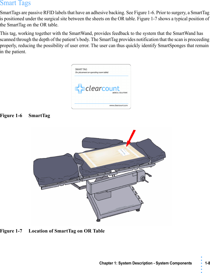 Chapter 1: System Description - System Components 1-8• • • •••Smart TagsSmartTags are passive RFID labels that have an adhesive backing. See Figure 1-6. Prior to surgery, a SmartTag is positioned under the surgical site between the sheets on the OR table. Figure 1-7 shows a typical position of the SmartTag on the OR table.This tag, working together with the SmartWand, provides feedback to the system that the SmartWand has scanned through the depth of the patient’s body. The SmartTag provides notification that the scan is proceeding properly, reducing the possibility of user error. The user can thus quickly identify SmartSponges that remain in the patient.Figure 1-6     SmartTag Figure 1-7     Location of SmartTag on OR Table