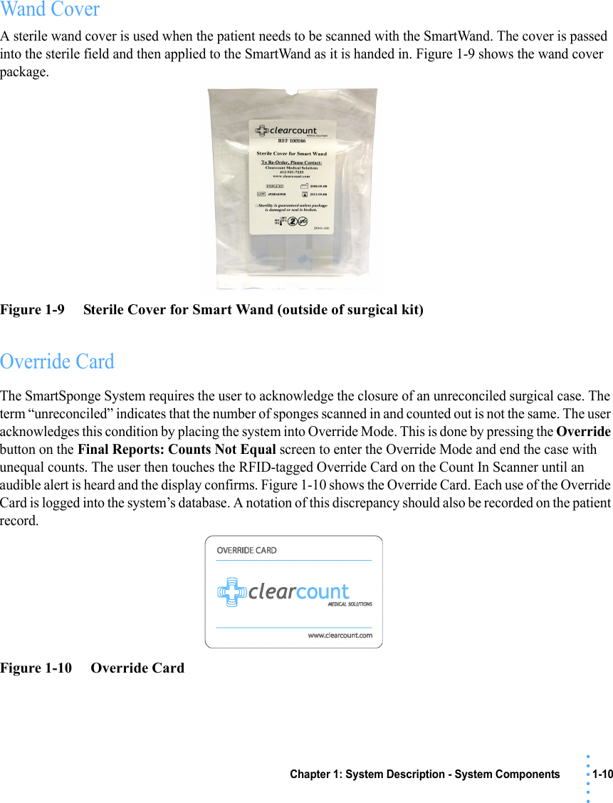 Chapter 1: System Description - System Components 1-10• • • •••Wand CoverA sterile wand cover is used when the patient needs to be scanned with the SmartWand. The cover is passed into the sterile field and then applied to the SmartWand as it is handed in. Figure 1-9 shows the wand cover package.Figure 1-9     Sterile Cover for Smart Wand (outside of surgical kit)Override CardThe SmartSponge System requires the user to acknowledge the closure of an unreconciled surgical case. The term “unreconciled” indicates that the number of sponges scanned in and counted out is not the same. The user acknowledges this condition by placing the system into Override Mode. This is done by pressing the Override button on the Final Reports: Counts Not Equal screen to enter the Override Mode and end the case with unequal counts. The user then touches the RFID-tagged Override Card on the Count In Scanner until an audible alert is heard and the display confirms. Figure 1-10 shows the Override Card. Each use of the Override Card is logged into the system’s database. A notation of this discrepancy should also be recorded on the patient record. Figure 1-10     Override Card