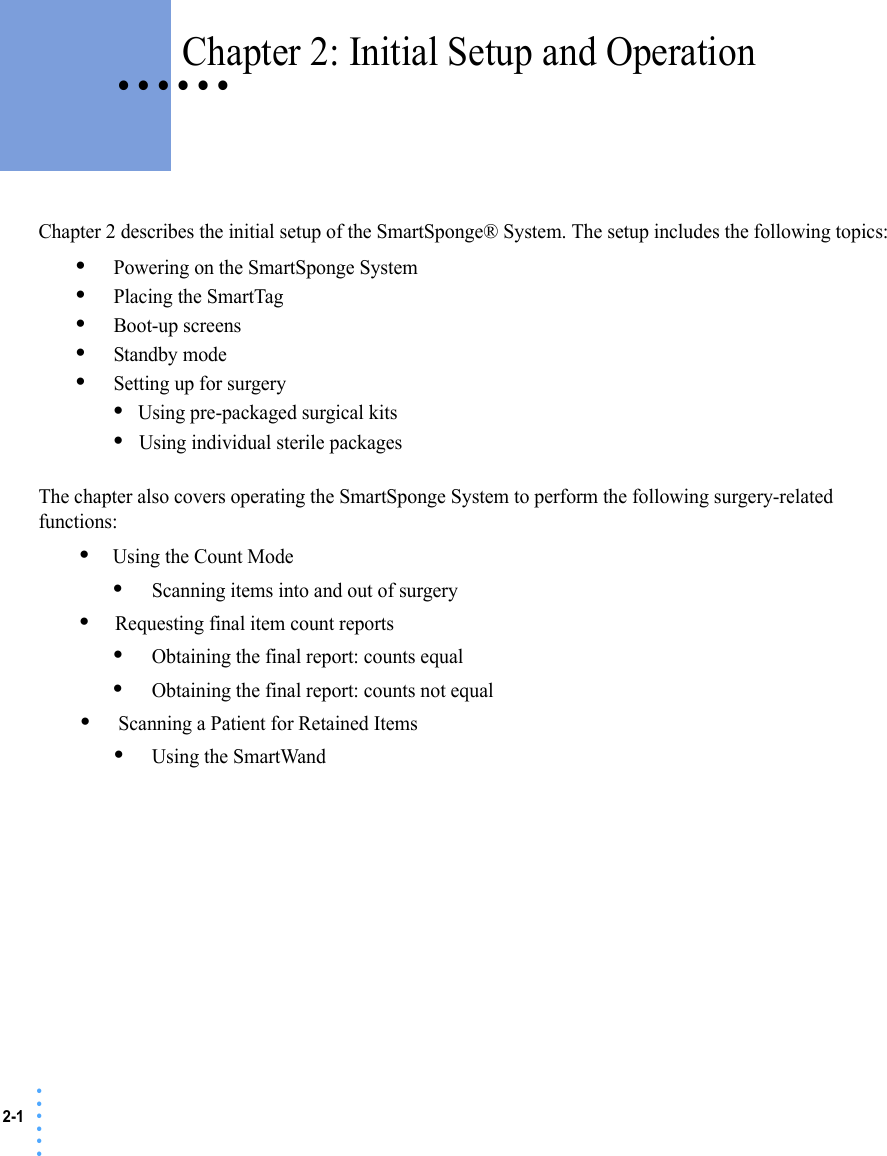 2-1 • • • •••• • • • • • Chapter 2: Initial Setup and OperationChapter 2 describes the initial setup of the SmartSponge® System. The setup includes the following topics:•Powering on the SmartSponge System•Placing the SmartTag•Boot-up screens•Standby mode•Setting up for surgery•Using pre-packaged surgical kits•Using individual sterile packagesThe chapter also covers operating the SmartSponge System to perform the following surgery-related functions:•Using the Count Mode•Scanning items into and out of surgery•Requesting final item count reports•Obtaining the final report: counts equal•Obtaining the final report: counts not equal•Scanning a Patient for Retained Items•Using the SmartWand