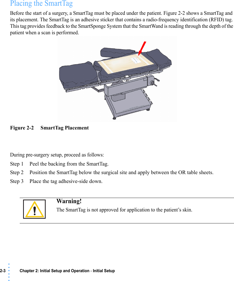 2-3 Chapter 2: Initial Setup and Operation - Initial Setup• • • •••Placing the SmartTagBefore the start of a surgery, a SmartTag must be placed under the patient. Figure 2-2 shows a SmartTag and its placement. The SmartTag is an adhesive sticker that contains a radio-frequency identification (RFID) tag. This tag provides feedback to the SmartSponge System that the SmartWand is reading through the depth of the patient when a scan is performed.Figure 2-2     SmartTag PlacementDuring pre-surgery setup, proceed as follows:Step 1 Peel the backing from the SmartTag.Step 2 Position the SmartTag below the surgical site and apply between the OR table sheets.Step 3 Place the tag adhesive-side down. Warning!The SmartTag is not approved for application to the patient’s skin.