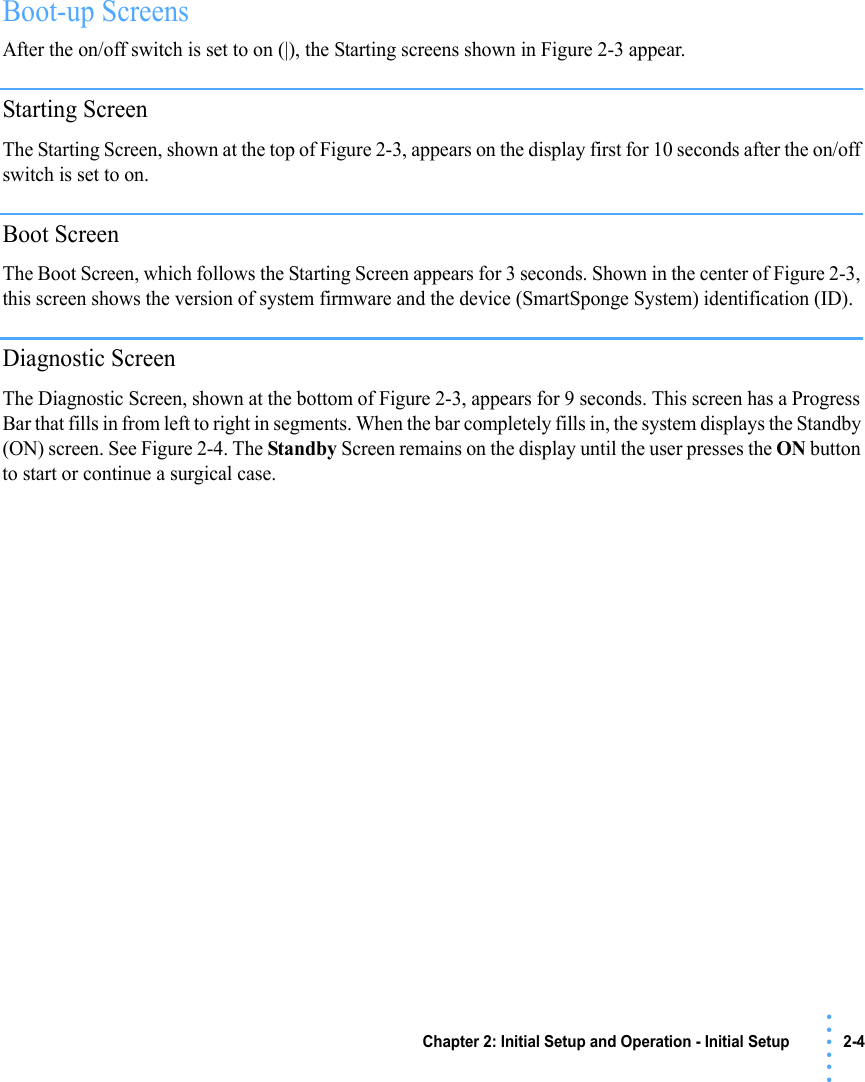 Chapter 2: Initial Setup and Operation - Initial Setup 2-4 • • • •••Boot-up ScreensAfter the on/off switch is set to on (|), the Starting screens shown in Figure 2-3 appear. Starting ScreenThe Starting Screen, shown at the top of Figure 2-3, appears on the display first for 10 seconds after the on/off switch is set to on.Boot ScreenThe Boot Screen, which follows the Starting Screen appears for 3 seconds. Shown in the center of Figure 2-3, this screen shows the version of system firmware and the device (SmartSponge System) identification (ID). Diagnostic ScreenThe Diagnostic Screen, shown at the bottom of Figure 2-3, appears for 9 seconds. This screen has a Progress Bar that fills in from left to right in segments. When the bar completely fills in, the system displays the Standby (ON) screen. See Figure 2-4. The Standby Screen remains on the display until the user presses the ON button to start or continue a surgical case.