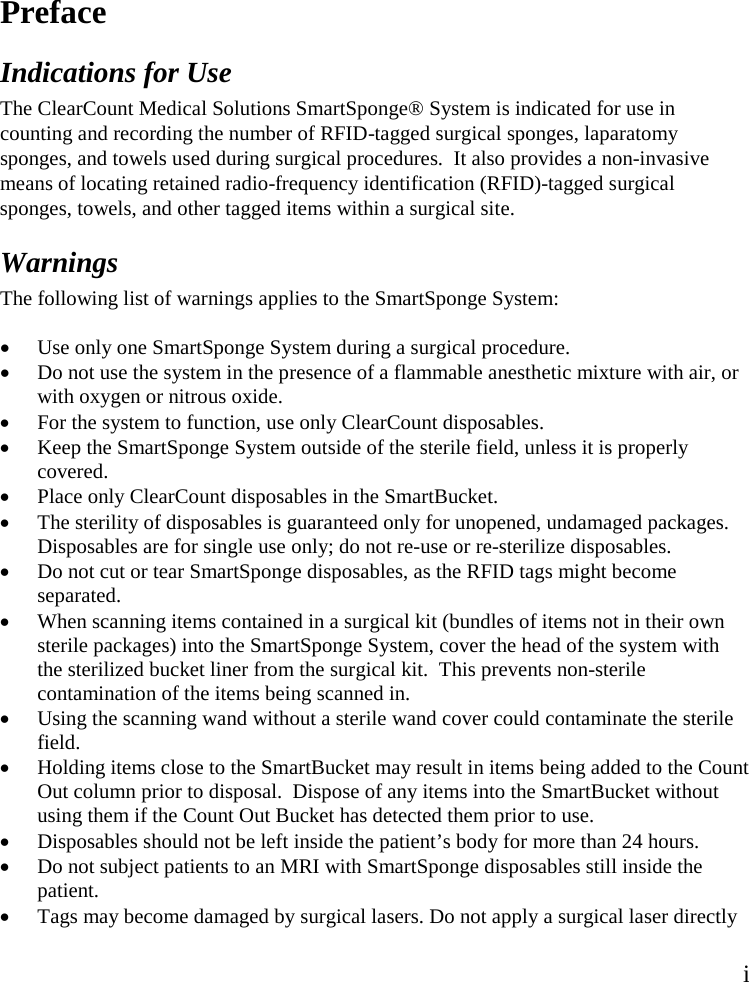 i  Preface  Indications for Use  The ClearCount Medical Solutions SmartSponge® System is indicated for use in counting and recording the number of RFID-tagged surgical sponges, laparatomy sponges, and towels used during surgical procedures.  It also provides a non-invasive means of locating retained radio-frequency identification (RFID)-tagged surgical sponges, towels, and other tagged items within a surgical site.  Warnings  The following list of warnings applies to the SmartSponge System:  • Use only one SmartSponge System during a surgical procedure.  • Do not use the system in the presence of a flammable anesthetic mixture with air, or with oxygen or nitrous oxide.  • For the system to function, use only ClearCount disposables.  • Keep the SmartSponge System outside of the sterile field, unless it is properly covered. • Place only ClearCount disposables in the SmartBucket. • The sterility of disposables is guaranteed only for unopened, undamaged packages. Disposables are for single use only; do not re-use or re-sterilize disposables.  • Do not cut or tear SmartSponge disposables, as the RFID tags might become separated. • When scanning items contained in a surgical kit (bundles of items not in their own sterile packages) into the SmartSponge System, cover the head of the system with the sterilized bucket liner from the surgical kit.  This prevents non-sterile contamination of the items being scanned in. • Using the scanning wand without a sterile wand cover could contaminate the sterile field. • Holding items close to the SmartBucket may result in items being added to the Count Out column prior to disposal.  Dispose of any items into the SmartBucket without using them if the Count Out Bucket has detected them prior to use. • Disposables should not be left inside the patient’s body for more than 24 hours.  • Do not subject patients to an MRI with SmartSponge disposables still inside the patient.  • Tags may become damaged by surgical lasers. Do not apply a surgical laser directly 