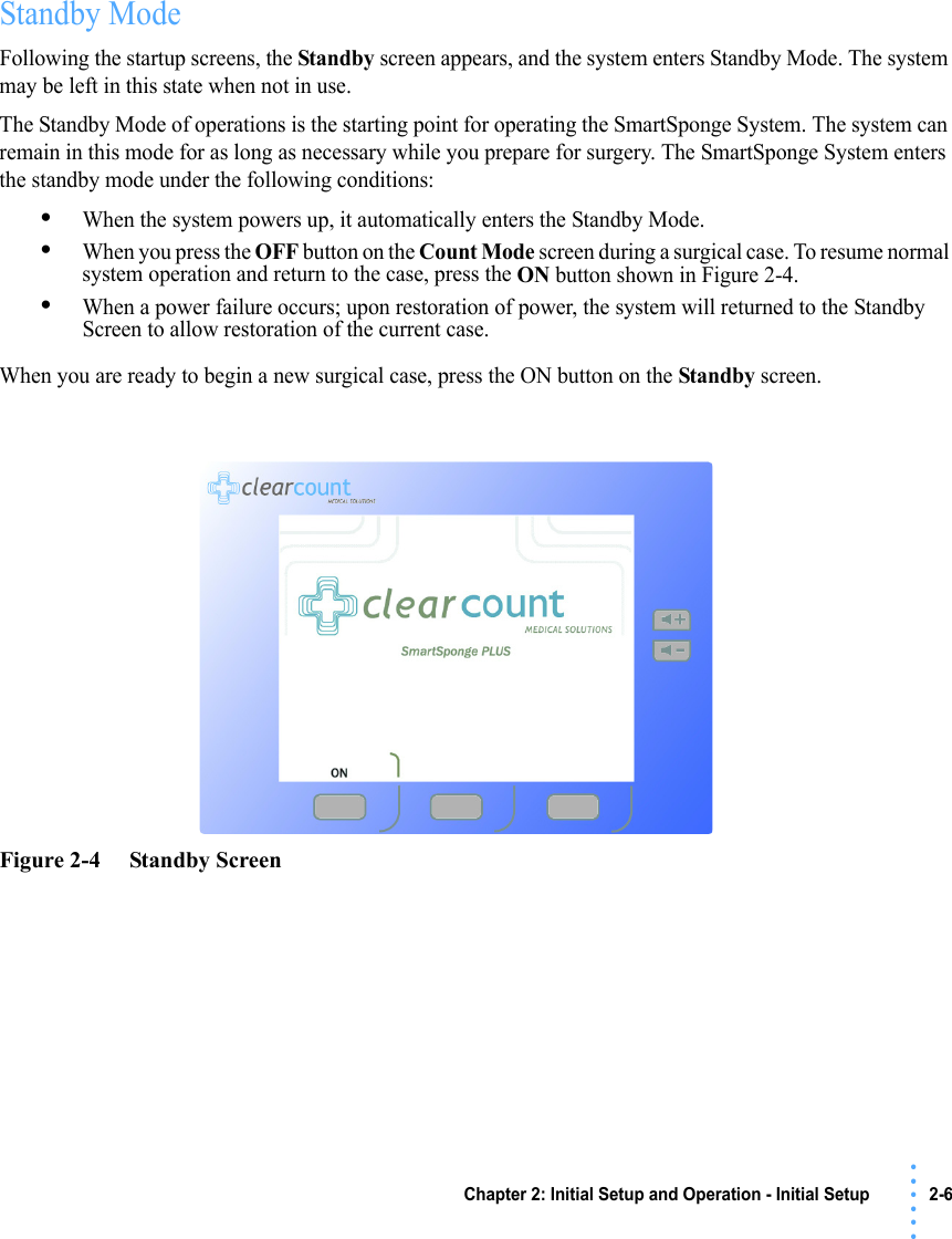 Chapter 2: Initial Setup and Operation - Initial Setup 2-6 • • • •••Standby ModeFollowing the startup screens, the Standby screen appears, and the system enters Standby Mode. The system may be left in this state when not in use.The Standby Mode of operations is the starting point for operating the SmartSponge System. The system can remain in this mode for as long as necessary while you prepare for surgery. The SmartSponge System enters the standby mode under the following conditions:•When the system powers up, it automatically enters the Standby Mode.•When you press the OFF button on the Count Mode screen during a surgical case. To resume normal system operation and return to the case, press the ON button shown in Figure 2-4.•When a power failure occurs; upon restoration of power, the system will returned to the Standby Screen to allow restoration of the current case.When you are ready to begin a new surgical case, press the ON button on the Standby screen.Figure 2-4     Standby Screen