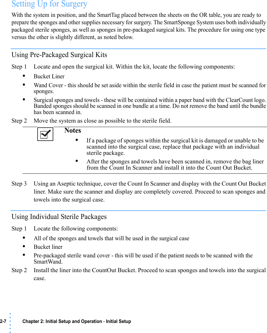 2-7 Chapter 2: Initial Setup and Operation - Initial Setup• • • •••Setting Up for SurgeryWith the system in position, and the SmartTag placed between the sheets on the OR table, you are ready to prepare the sponges and other supplies necessary for surgery. The SmartSponge System uses both individually packaged sterile sponges, as well as sponges in pre-packaged surgical kits. The procedure for using one type versus the other is slightly different, as noted below.Using Pre-Packaged Surgical KitsStep 1 Locate and open the surgical kit. Within the kit, locate the following components:•Bucket Liner•Wand Cover - this should be set aside within the sterile field in case the patient must be scanned for sponges.•Surgical sponges and towels - these will be contained within a paper band with the ClearCount logo. Banded sponges should be scanned in one bundle at a time. Do not remove the band until the bundle has been scanned in.Step 2 Move the system as close as possible to the sterile field.Step 3 Using an Aseptic technique, cover the Count In Scanner and display with the Count Out Bucket liner. Make sure the scanner and display are completely covered. Proceed to scan sponges and towels into the surgical case.Using Individual Sterile PackagesStep 1 Locate the following components:•All of the sponges and towels that will be used in the surgical case•Bucket liner•Pre-packaged sterile wand cover - this will be used if the patient needs to be scanned with the SmartWand.Step 2 Install the liner into the CountOut Bucket. Proceed to scan sponges and towels into the surgical case.Notes •If a package of sponges within the surgical kit is damaged or unable to be scanned into the surgical case, replace that package with an individual sterile package. •After the sponges and towels have been scanned in, remove the bag liner from the Count In Scanner and install it into the Count Out Bucket. 
