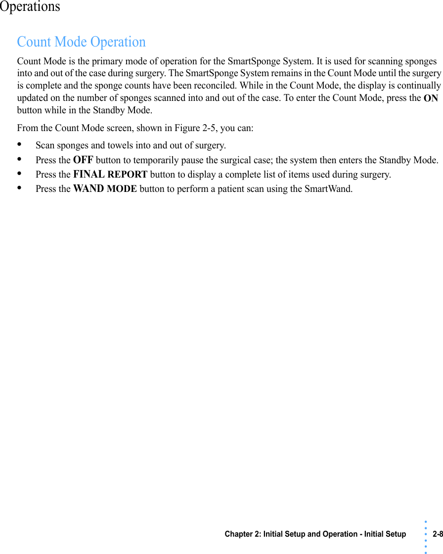 Chapter 2: Initial Setup and Operation - Initial Setup 2-8 • • • •••OperationsCount Mode OperationCount Mode is the primary mode of operation for the SmartSponge System. It is used for scanning sponges into and out of the case during surgery. The SmartSponge System remains in the Count Mode until the surgery is complete and the sponge counts have been reconciled. While in the Count Mode, the display is continually updated on the number of sponges scanned into and out of the case. To enter the Count Mode, press the ON button while in the Standby Mode.From the Count Mode screen, shown in Figure 2-5, you can:•Scan sponges and towels into and out of surgery.•Press the OFF button to temporarily pause the surgical case; the system then enters the Standby Mode.•Press the FINAL REPORT button to display a complete list of items used during surgery.•Press the WAND MODE button to perform a patient scan using the SmartWand.