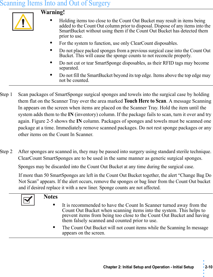 Chapter 2: Initial Setup and Operation - Initial Setup 2-10 • • • •••Scanning Items Into and Out of SurgeryStep 1 Scan packages of SmartSponge surgical sponges and towels into the surgical case by holding them flat on the Scanner Tray over the area marked Touch Here to Scan. A message Scanning In appears on the screen when items are placed on the Scanner Tray. Hold the item until the system adds them to the IN (inventory) column. If the package fails to scan, turn it over and try again. Figure 2-5 shows the IN column. Packages of sponges and towels must be scanned one package at a time. Immediately remove scanned packages. Do not rest sponge packages or any other items on the Count In Scanner.Step 2 After sponges are scanned in, they may be passed into surgery using standard sterile technique. ClearCount SmartSponges are to be used in the same manner as generic surgical sponges. Sponges may be discarded into the Count Out Bucket at any time during the surgical case. If more than 50 SmartSponges are left in the Count Out Bucket together, the alert “Change Bag Do Not Scan” appears. If the alert occurs, remove the sponges or bag liner from the Count Out bucket and if desired replace it with a new liner. Sponge counts are not affected.Warning! •Holding items too close to the Count Out Bucket may result in items being added to the Count Out column prior to disposal. Dispose of any items into the SmartBucket without using them if the Count Out Bucket has detected them prior to use.•For the system to function, use only ClearCount disposables. •Do not place packed sponges from a previous surgical case into the Count Out Bucket. This will cause the sponge counts to not reconcile properly. •Do not cut or tear SmartSponge disposables, as their RFID tags may become separated.•Do not fill the SmartBucket beyond its top edge. Items above the top edge may not be counted.Notes •It is recommended to have the Count In Scanner turned away from the Count Out Bucket when scanning items into the system. This helps to prevent items from being too close to the Count Out Bucket and having them falsely scanned and counted prior to use.•The Count Out Bucket will not count items while the Scanning In message appears on the screen.
