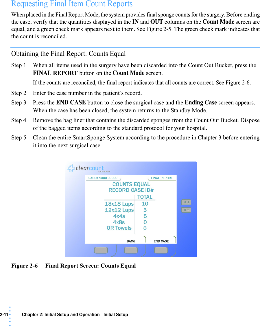 2-11 Chapter 2: Initial Setup and Operation - Initial Setup• • • •••Requesting Final Item Count Reports When placed in the Final Report Mode, the system provides final sponge counts for the surgery. Before ending the case, verify that the quantities displayed in the IN and OUT columns on the Count Mode screen are equal, and a green check mark appears next to them. See Figure 2-5. The green check mark indicates that the count is reconciled. Obtaining the Final Report: Counts EqualStep 1 When all items used in the surgery have been discarded into the Count Out Bucket, press the FINAL REPORT button on the Count Mode screen.If the counts are reconciled, the final report indicates that all counts are correct. See Figure 2-6. Step 2 Enter the case number in the patient’s record.Step 3 Press the END CASE button to close the surgical case and the Ending Case screen appears. When the case has been closed, the system returns to the Standby Mode. Step 4 Remove the bag liner that contains the discarded sponges from the Count Out Bucket. Dispose of the bagged items according to the standard protocol for your hospital. Step 5 Clean the entire SmartSponge System according to the procedure in Chapter 3 before entering it into the next surgical case.Figure 2-6     Final Report Screen: Counts Equal