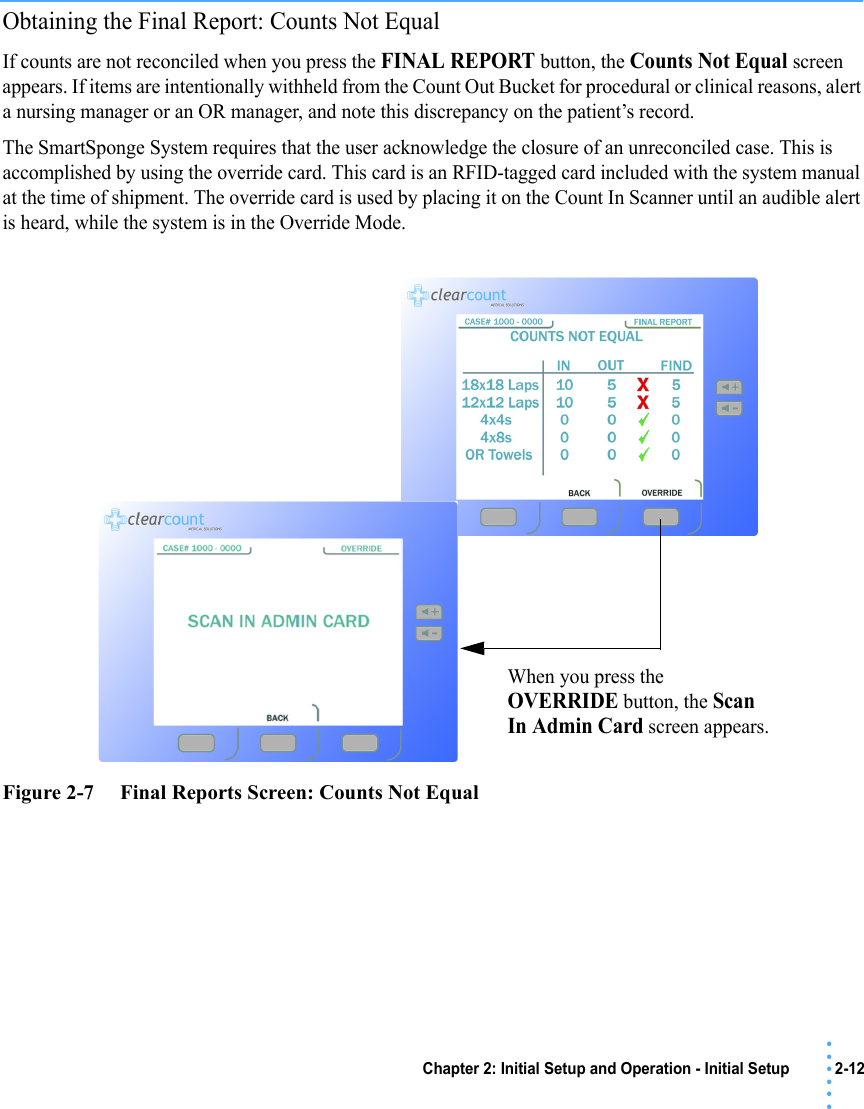 Chapter 2: Initial Setup and Operation - Initial Setup 2-12 • • • •••Obtaining the Final Report: Counts Not EqualIf counts are not reconciled when you press the FINAL REPORT button, the Counts Not Equal screen appears. If items are intentionally withheld from the Count Out Bucket for procedural or clinical reasons, alert a nursing manager or an OR manager, and note this discrepancy on the patient’s record. The SmartSponge System requires that the user acknowledge the closure of an unreconciled case. This is accomplished by using the override card. This card is an RFID-tagged card included with the system manual at the time of shipment. The override card is used by placing it on the Count In Scanner until an audible alert is heard, while the system is in the Override Mode.Figure 2-7     Final Reports Screen: Counts Not EqualWhen you press the OVERRIDE button, the Scan In Admin Card screen appears.