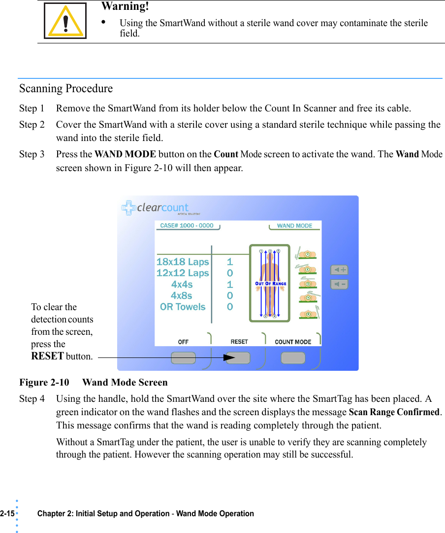 2-15 Chapter 2: Initial Setup and Operation - Wand Mode Operation• • • •••Scanning ProcedureStep 1 Remove the SmartWand from its holder below the Count In Scanner and free its cable.Step 2 Cover the SmartWand with a sterile cover using a standard sterile technique while passing the wand into the sterile field.Step 3 Press the WAN D MODE button on the Count Mode screen to activate the wand. The Wand Mode screen shown in Figure 2-10 will then appear.Figure 2-10     Wand Mode ScreenStep 4 Using the handle, hold the SmartWand over the site where the SmartTag has been placed. A green indicator on the wand flashes and the screen displays the message Scan Range Confirmed. This message confirms that the wand is reading completely through the patient. Without a SmartTag under the patient, the user is unable to verify they are scanning completely through the patient. However the scanning operation may still be successful.Warning! •Using the SmartWand without a sterile wand cover may contaminate the sterile field.To clear the detection counts from the screen, press the RESET button. 