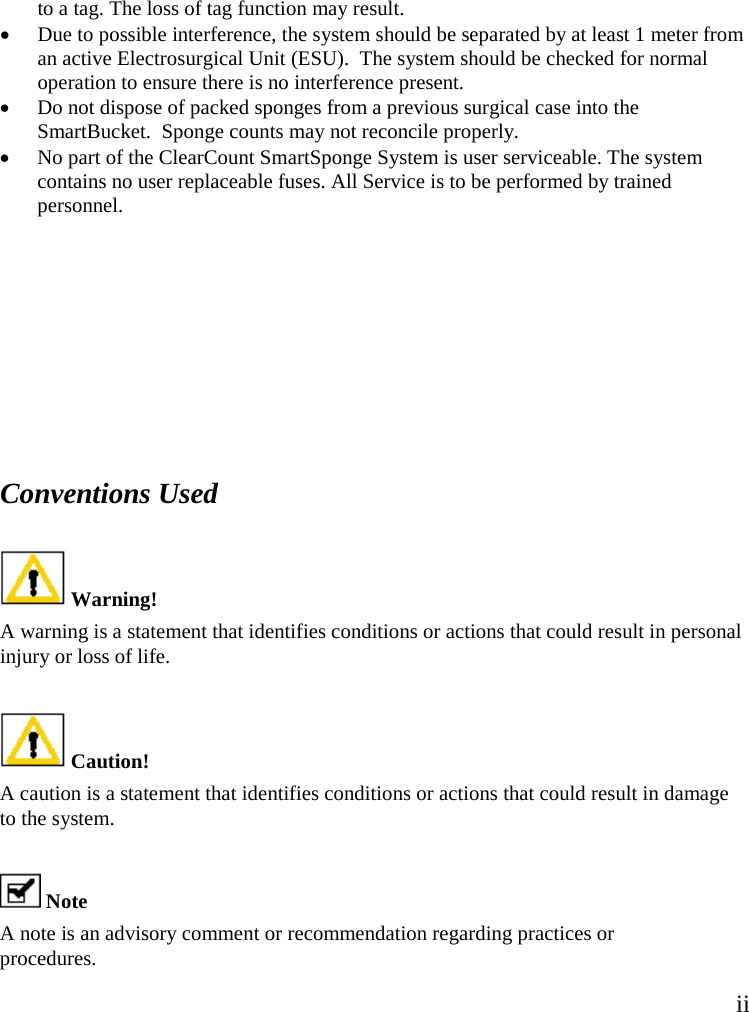 ii  to a tag. The loss of tag function may result. • Due to possible interference, the system should be separated by at least 1 meter from an active Electrosurgical Unit (ESU).  The system should be checked for normal operation to ensure there is no interference present. • Do not dispose of packed sponges from a previous surgical case into the SmartBucket.  Sponge counts may not reconcile properly. • No part of the ClearCount SmartSponge System is user serviceable. The system contains no user replaceable fuses. All Service is to be performed by trained personnel.      Conventions Used    Warning!  A warning is a statement that identifies conditions or actions that could result in personal injury or loss of life.   Caution!  A caution is a statement that identifies conditions or actions that could result in damage to the system.   Note  A note is an advisory comment or recommendation regarding practices or procedures.  