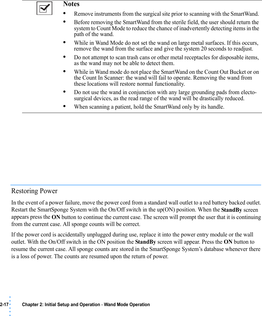 2-17 Chapter 2: Initial Setup and Operation - Wand Mode Operation• • • •••Restoring PowerIn the event of a power failure, move the power cord from a standard wall outlet to a red battery backed outlet. Restart the SmartSponge System with the On/Off switch in the up(ON) position. When the StandBy screen appears press the ON button to continue the current case. The screen will prompt the user that it is continuing from the current case. All sponge counts will be correct.If the power cord is accidentally unplugged during use, replace it into the power entry module or the wall outlet. With the On/Off switch in the ON position the StandBy screen will appear. Press the ON button to resume the current case. All sponge counts are stored in the SmartSponge System’s database whenever there is a loss of power. The counts are resumed upon the return of power.Notes •Remove instruments from the surgical site prior to scanning with the SmartWand. •Before removing the SmartWand from the sterile field, the user should return the system to Count Mode to reduce the chance of inadvertently detecting items in the path of the wand. •While in Wand Mode do not set the wand on large metal surfaces. If this occurs, remove the wand from the surface and give the system 20 seconds to readjust.•Do not attempt to scan trash cans or other metal receptacles for disposable items, as the wand may not be able to detect them.•While in Wand mode do not place the SmartWand on the Count Out Bucket or on the Count In Scanner: the wand will fail to operate. Removing the wand from these locations will restore normal functionality.•Do not use the wand in conjunction with any large grounding pads from electo-surgical devices, as the read range of the wand will be drastically reduced.•When scanning a patient, hold the SmartWand only by its handle.
