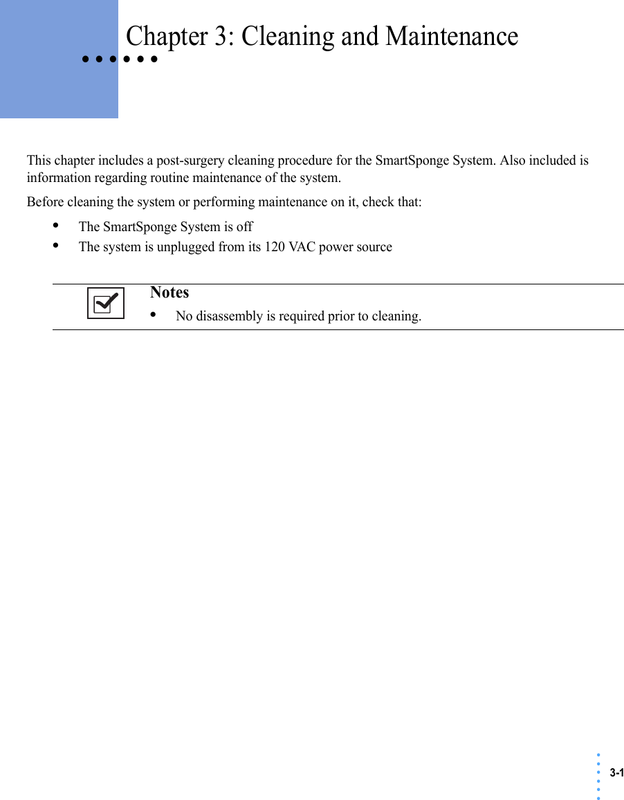 3-1 • • • •••• • • • • • Chapter 3: Cleaning and MaintenanceThis chapter includes a post-surgery cleaning procedure for the SmartSponge System. Also included is information regarding routine maintenance of the system.Before cleaning the system or performing maintenance on it, check that:•The SmartSponge System is off•The system is unplugged from its 120 VAC power sourceNotes •No disassembly is required prior to cleaning. 
