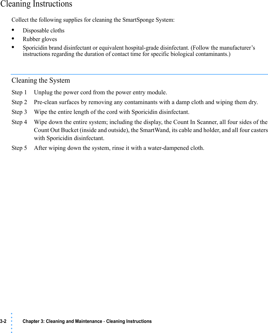 3-2 Chapter 3: Cleaning and Maintenance - Cleaning Instructions • • • •••Cleaning Instructions Collect the following supplies for cleaning the SmartSponge System:•Disposable cloths•Rubber gloves•Sporicidin brand disinfectant or equivalent hospital-grade disinfectant. (Follow the manufacturer’s instructions regarding the duration of contact time for specific biological contaminants.)Cleaning the SystemStep 1 Unplug the power cord from the power entry module.Step 2 Pre-clean surfaces by removing any contaminants with a damp cloth and wiping them dry.Step 3 Wipe the entire length of the cord with Sporicidin disinfectant.Step 4 Wipe down the entire system; including the display, the Count In Scanner, all four sides of the Count Out Bucket (inside and outside), the SmartWand, its cable and holder, and all four casters with Sporicidin disinfectant.Step 5 After wiping down the system, rinse it with a water-dampened cloth. 