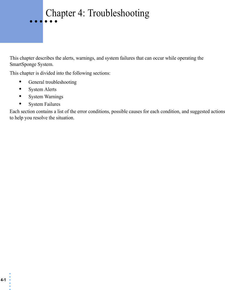4-1 • • • •••• • • • • • Chapter 4: TroubleshootingThis chapter describes the alerts, warnings, and system failures that can occur while operating the SmartSponge System.This chapter is divided into the following sections:•General troubleshooting•System Alerts•System Warnings•System FailuresEach section contains a list of the error conditions, possible causes for each condition, and suggested actions to help you resolve the situation. 