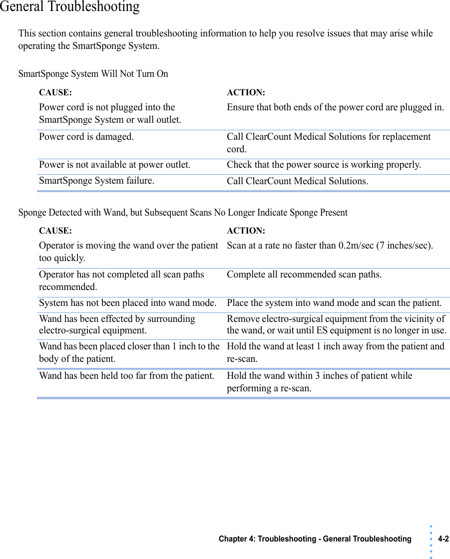 Chapter 4: Troubleshooting - General Troubleshooting 4-2 • • • •••General TroubleshootingThis section contains general troubleshooting information to help you resolve issues that may arise while operating the SmartSponge System.SmartSponge System Will Not Turn On Sponge Detected with Wand, but Subsequent Scans No Longer Indicate Sponge PresentCAUSE: Power cord is not plugged into the SmartSponge System or wall outlet.ACTION: Ensure that both ends of the power cord are plugged in. Power cord is damaged. Call ClearCount Medical Solutions for replacement cord.Power is not available at power outlet. Check that the power source is working properly.SmartSponge System failure. Call ClearCount Medical Solutions.CAUSE: Operator is moving the wand over the patient too quickly.ACTION: Scan at a rate no faster than 0.2m/sec (7 inches/sec).Operator has not completed all scan paths recommended.Complete all recommended scan paths.System has not been placed into wand mode. Place the system into wand mode and scan the patient.Wand has been effected by surrounding electro-surgical equipment.Remove electro-surgical equipment from the vicinity of the wand, or wait until ES equipment is no longer in use.Wand has been placed closer than 1 inch to the body of the patient.Hold the wand at least 1 inch away from the patient and re-scan.Wand has been held too far from the patient. Hold the wand within 3 inches of patient while performing a re-scan.