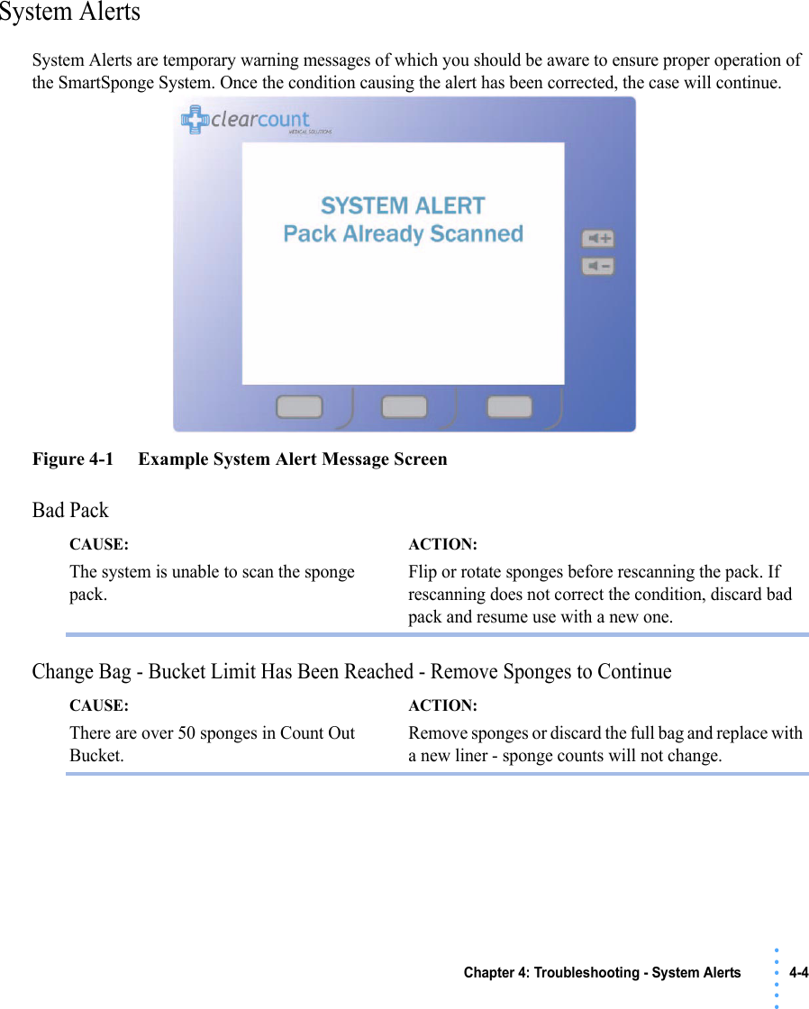 Chapter 4: Troubleshooting - System Alerts 4-4 • • • •••System AlertsSystem Alerts are temporary warning messages of which you should be aware to ensure proper operation of the SmartSponge System. Once the condition causing the alert has been corrected, the case will continue. Figure 4-1     Example System Alert Message ScreenBad Pack Change Bag - Bucket Limit Has Been Reached - Remove Sponges to Continue CAUSE: The system is unable to scan the sponge pack.ACTION: Flip or rotate sponges before rescanning the pack. If rescanning does not correct the condition, discard bad pack and resume use with a new one. CAUSE: There are over 50 sponges in Count Out Bucket.ACTION: Remove sponges or discard the full bag and replace with a new liner - sponge counts will not change. 