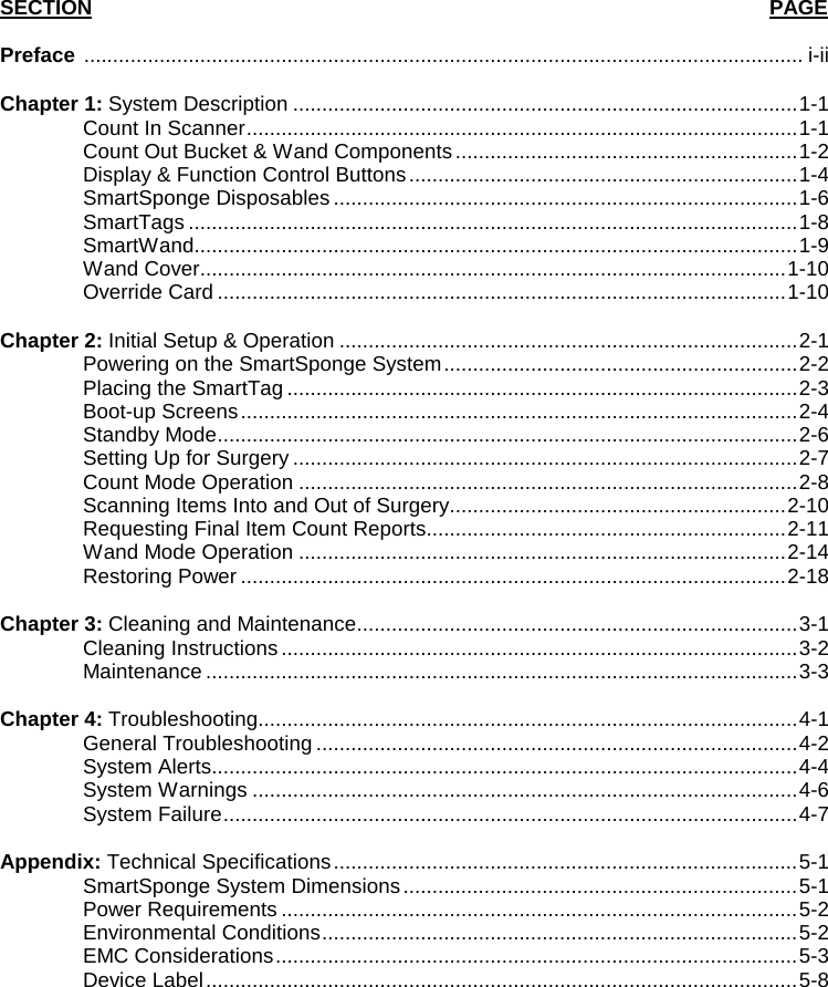   SECTION                                                                                                          PAGE Preface  ............................................................................................................................ i-ii  Chapter 1: System Description ....................................................................................... 1-1  Count In Scanner ............................................................................................... 1-1  Count Out Bucket &amp; Wand Components ........................................................... 1-2  Display &amp; Function Control Buttons ................................................................... 1-4  SmartSponge Disposables ................................................................................ 1-6  SmartTags ......................................................................................................... 1-8  SmartWand........................................................................................................ 1-9  Wand Cover ..................................................................................................... 1-10   Override Card .................................................................................................. 1-10  Chapter 2: Initial Setup &amp; Operation ............................................................................... 2-1 Powering on the SmartSponge System ............................................................. 2-2  Placing the SmartTag ........................................................................................ 2-3 Boot-up Screens ................................................................................................ 2-4 Standby Mode .................................................................................................... 2-6  Setting Up for Surgery ....................................................................................... 2-7 Count Mode Operation ...................................................................................... 2-8 Scanning Items Into and Out of Surgery .......................................................... 2-10  Requesting Final Item Count Reports.............................................................. 2-11 Wand Mode Operation .................................................................................... 2-14 Restoring Power .............................................................................................. 2-18    Chapter 3: Cleaning and Maintenance ............................................................................ 3-1  Cleaning Instructions ......................................................................................... 3-2  Maintenance ...................................................................................................... 3-3  Chapter 4: Troubleshooting............................................................................................. 4-1  General Troubleshooting ................................................................................... 4-2  System Alerts..................................................................................................... 4-4  System Warnings .............................................................................................. 4-6  System Failure ................................................................................................... 4-7  Appendix: Technical Specifications ................................................................................ 5-1  SmartSponge System Dimensions .................................................................... 5-1  Power Requirements ......................................................................................... 5-2  Environmental Conditions .................................................................................. 5-2  EMC Considerations .......................................................................................... 5-3  Device Label ...................................................................................................... 5-8 