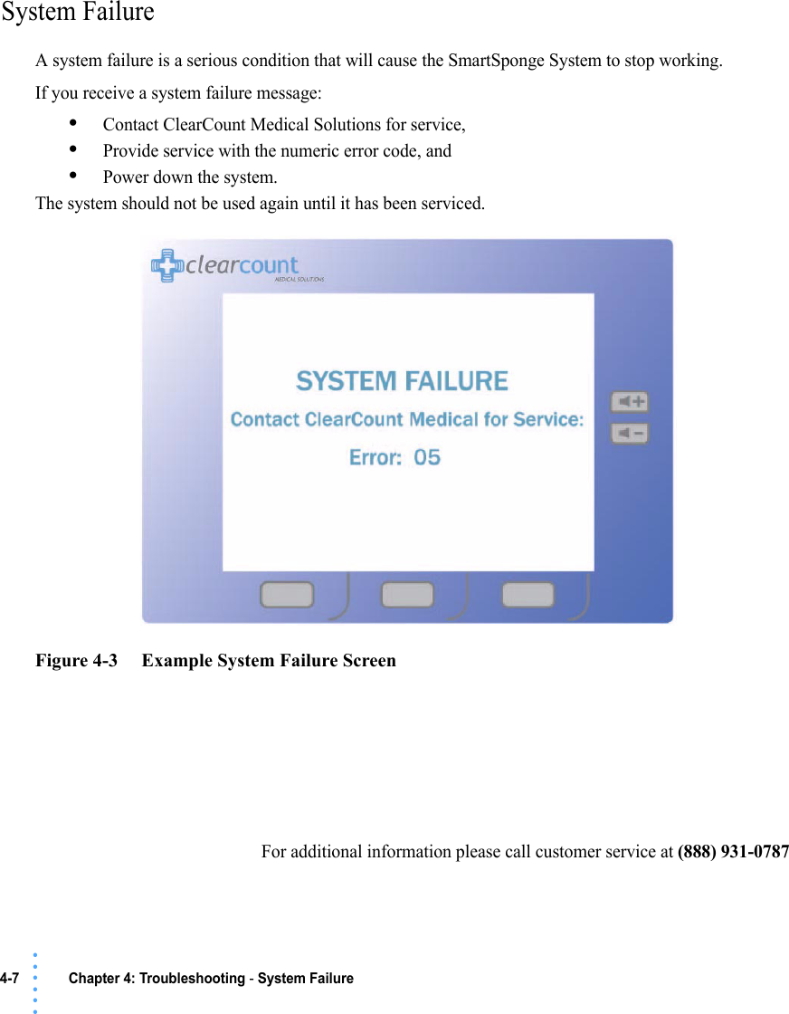 4-7 Chapter 4: Troubleshooting - System Failure• • • •••System FailureA system failure is a serious condition that will cause the SmartSponge System to stop working. If you receive a system failure message:•Contact ClearCount Medical Solutions for service, •Provide service with the numeric error code, and •Power down the system. The system should not be used again until it has been serviced. Figure 4-3     Example System Failure ScreenFor additional information please call customer service at (888) 931-0787