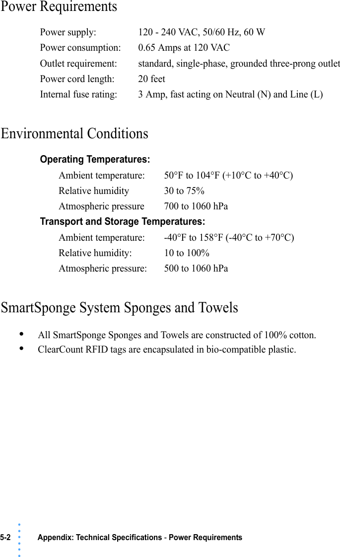 5-2  Appendix: Technical Specifications - Power Requirements • • • •••Power Requirements Environmental Conditions SmartSponge System Sponges and Towels•All SmartSponge Sponges and Towels are constructed of 100% cotton.•ClearCount RFID tags are encapsulated in bio-compatible plastic.Power supply: 120 - 240 VAC, 50/60 Hz, 60 WPower consumption: 0.65 Amps at 120 VACOutlet requirement: standard, single-phase, grounded three-prong outletPower cord length:  20 feetInternal fuse rating: 3 Amp, fast acting on Neutral (N) and Line (L)Operating Temperatures:Ambient temperature: 50°F to 104°F (+10°C to +40°C)Relative humidity 30 to 75%Atmospheric pressure 700 to 1060 hPaTransport and Storage Temperatures:Ambient temperature: -40°F to 158°F (-40°C to +70°C)Relative humidity: 10 to 100%Atmospheric pressure: 500 to 1060 hPa