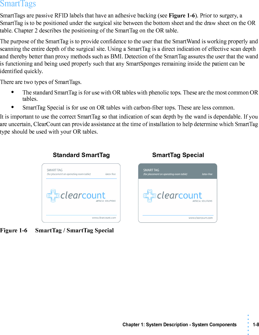 Chapter 1: System Description - System Components 1-8• • • •••SmartTagsSmartTags are passive RFID labels that have an adhesive backing (see Figure 1-6). Prior to surgery, a SmartTag is to be positioned under the surgical site between the bottom sheet and the draw sheet on the OR table. Chapter 2 describes the positioning of the SmartTag on the OR table.The purpose of the SmartTag is to provide confidence to the user that the SmartWand is working properly and scanning the entire depth of the surgical site. Using a SmartTag is a direct indication of effective scan depth and thereby better than proxy methods such as BMI. Detection of the SmartTag assures the user that the wand is functioning and being used properly such that any SmartSponges remaining inside the patient can be identified quickly.There are two types of SmartTags. •The standard SmartTag is for use with OR tables with phenolic tops. These are the most common OR tables.•SmartTag Special is for use on OR tables with carbon-fiber tops. These are less common.It is important to use the correct SmartTag so that indication of scan depth by the wand is dependable. If you are uncertain, ClearCount can provide assistance at the time of installation to help determine which SmartTag type should be used with your OR tables.Figure 1-6     SmartTag / SmartTag SpecialStandard SmartTag SmartTag Special
