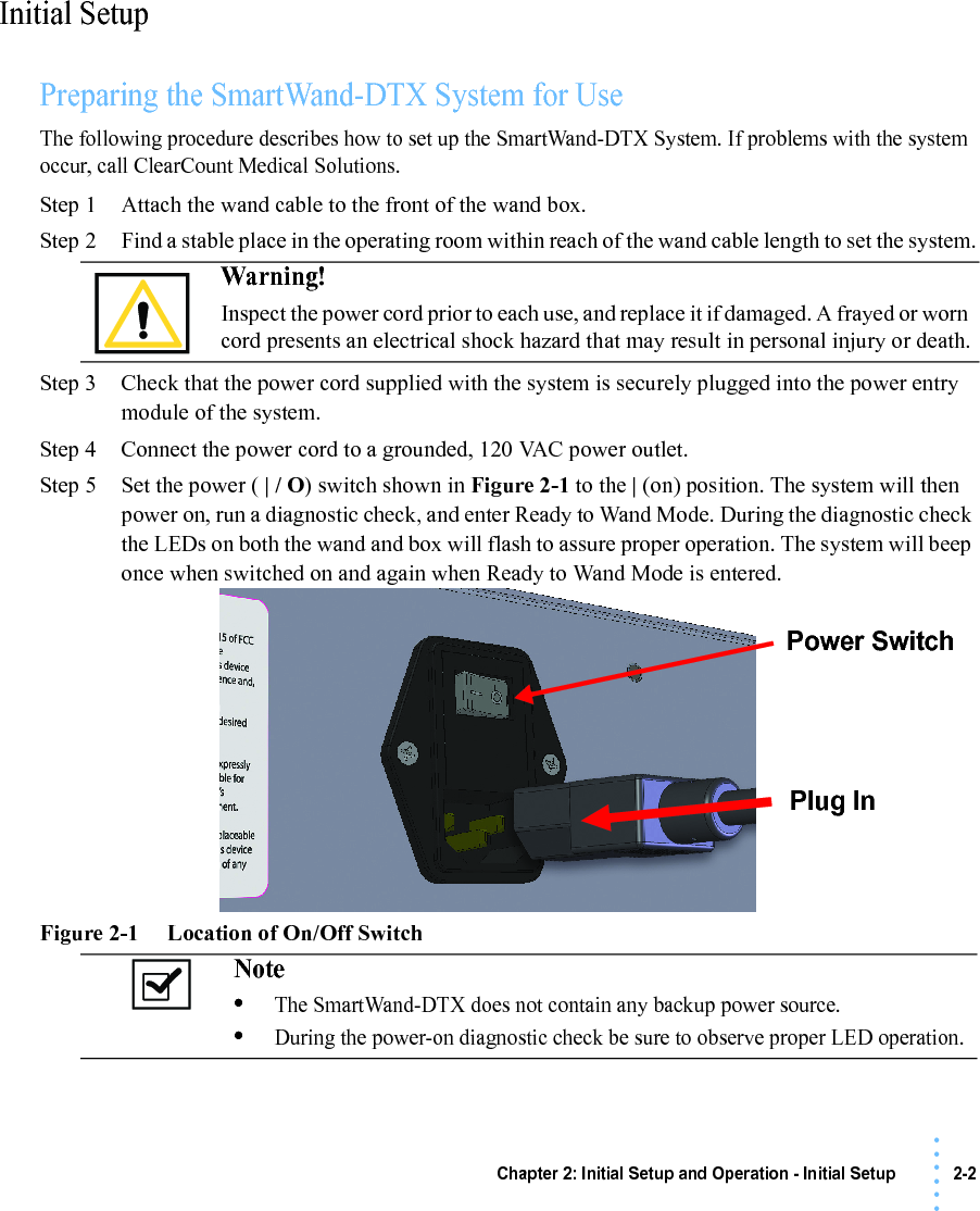 Chapter 2: Initial Setup and Operation - Initial Setup 2-2• • • •••Initial SetupPreparing the SmartWand-DTX System for UseThe following procedure describes how to set up the SmartWand-DTX System. If problems with the system occur, call ClearCount Medical Solutions.Step 1 Attach the wand cable to the front of the wand box.Step 2 Find a stable place in the operating room within reach of the wand cable length to set the system.Step 3 Check that the power cord supplied with the system is securely plugged into the power entry module of the system.Step 4 Connect the power cord to a grounded, 120 VAC power outlet.Step 5 Set the power ( | / O) switch shown in Figure 2-1 to the | (on) position. The system will then power on, run a diagnostic check, and enter Ready to Wand Mode. During the diagnostic check the LEDs on both the wand and box will flash to assure proper operation. The system will beep once when switched on and again when Ready to Wand Mode is entered.Figure 2-1     Location of On/Off SwitchWarning! Inspect the power cord prior to each use, and replace it if damaged. A frayed or worn cord presents an electrical shock hazard that may result in personal injury or death.Note •The SmartWand-DTX does not contain any backup power source. •During the power-on diagnostic check be sure to observe proper LED operation.Power SwitchPlug In