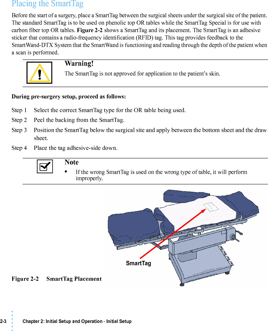 2-3 Chapter 2: Initial Setup and Operation - Initial Setup• • • •••Placing the SmartTagBefore the start of a surgery, place a SmartTag between the surgical sheets under the surgical site of the patient. The standard SmartTag is to be used on phenolic top OR tables while the SmartTag Special is for use with carbon fiber top OR tables. Figure 2-2 shows a SmartTag and its placement. The SmartTag is an adhesive sticker that contains a radio-frequency identification (RFID) tag. This tag provides feedback to the SmartWand-DTX System that the SmartWand is functioning and reading through the depth of the patient when a scan is performed.During pre-surgery setup, proceed as follows:Step 1 Select the correct SmartTag type for the OR table being used.Step 2 Peel the backing from the SmartTag.Step 3 Position the SmartTag below the surgical site and apply between the bottom sheet and the draw sheet.Step 4 Place the tag adhesive-side down. Figure 2-2     SmartTag PlacementWarning!The SmartTag is not approved for application to the patient’s skin.Note •If the wrong SmartTag is used on the wrong type of table, it will perform improperly. SmartTag