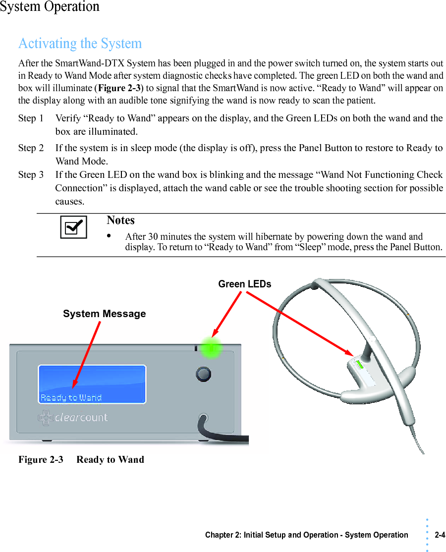 Chapter 2: Initial Setup and Operation - System Operation 2-4• • • •••System OperationActivating the SystemAfter the SmartWand-DTX System has been plugged in and the power switch turned on, the system starts out in Ready to Wand Mode after system diagnostic checks have completed. The green LED on both the wand and box will illuminate (Figure 2-3) to signal that the SmartWand is now active. “Ready to Wand” will appear on the display along with an audible tone signifying the wand is now ready to scan the patient.Step 1 Verify “Ready to Wand” appears on the display, and the Green LEDs on both the wand and the box are illuminated.Step 2 If the system is in sleep mode (the display is off), press the Panel Button to restore to Ready to Wand Mode.Step 3 If the Green LED on the wand box is blinking and the message “Wand Not Functioning Check Connection” is displayed, attach the wand cable or see the trouble shooting section for possible causes.Figure 2-3     Ready to WandNotes •After 30 minutes the system will hibernate by powering down the wand and display. To return to “Ready to Wand” from “Sleep” mode, press the Panel Button.Green LEDsSystem Message