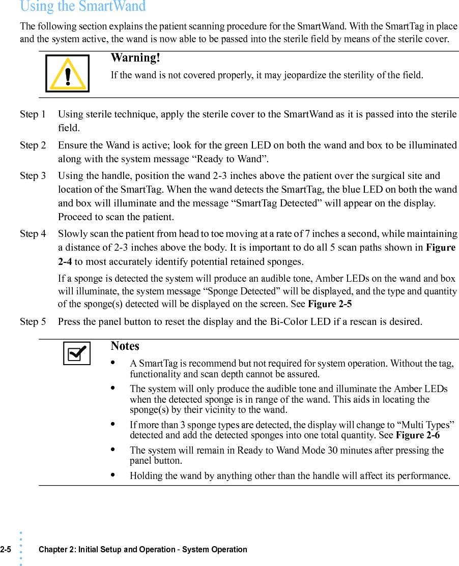 2-5 Chapter 2: Initial Setup and Operation - System Operation• • • •••Using the SmartWandThe following section explains the patient scanning procedure for the SmartWand. With the SmartTag in place and the system active, the wand is now able to be passed into the sterile field by means of the sterile cover.Step 1 Using sterile technique, apply the sterile cover to the SmartWand as it is passed into the sterile field.Step 2 Ensure the Wand is active; look for the green LED on both the wand and box to be illuminated along with the system message “Ready to Wand”.Step 3 Using the handle, position the wand 2-3 inches above the patient over the surgical site and location of the SmartTag. When the wand detects the SmartTag, the blue LED on both the wand and box will illuminate and the message “SmartTag Detected” will appear on the display. Proceed to scan the patient.Step 4 Slowly scan the patient from head to toe moving at a rate of 7 inches a second, while maintaining a distance of 2-3 inches above the body. It is important to do all 5 scan paths shown in Figure 2-4 to most accurately identify potential retained sponges.If a sponge is detected the system will produce an audible tone, Amber LEDs on the wand and box will illuminate, the system message “Sponge Detected” will be displayed, and the type and quantity of the sponge(s) detected will be displayed on the screen. See Figure 2-5Step 5 Press the panel button to reset the display and the Bi-Color LED if a rescan is desired.Warning!If the wand is not covered properly, it may jeopardize the sterility of the field.Notes •A SmartTag is recommend but not required for system operation. Without the tag, functionality and scan depth cannot be assured.•The system will only produce the audible tone and illuminate the Amber LEDs when the detected sponge is in range of the wand. This aids in locating the sponge(s) by their vicinity to the wand.•If more than 3 sponge types are detected, the display will change to “Multi Types” detected and add the detected sponges into one total quantity. See Figure 2-6•The system will remain in Ready to Wand Mode 30 minutes after pressing the panel button.•Holding the wand by anything other than the handle will affect its performance.