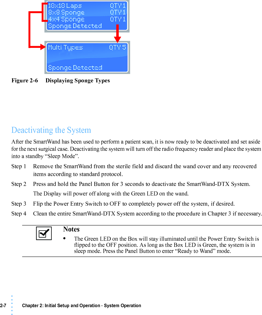 2-7 Chapter 2: Initial Setup and Operation - System Operation• • • •••Figure 2-6     Displaying Sponge TypesDeactivating the SystemAfter the SmartWand has been used to perform a patient scan, it is now ready to be deactivated and set aside for the next surgical case. Deactivating the system will turn off the radio frequency reader and place the system into a standby “Sleep Mode”.Step 1 Remove the SmartWand from the sterile field and discard the wand cover and any recovered items according to standard protocol.Step 2 Press and hold the Panel Button for 3 seconds to deactivate the SmartWand-DTX System.The Display will power off along with the Green LED on the wand.Step 3 Flip the Power Entry Switch to OFF to completely power off the system, if desired.Step 4 Clean the entire SmartWand-DTX System according to the procedure in Chapter 3 if necessary.Notes •The Green LED on the Box will stay illuminated until the Power Entry Switch is flipped to the OFF position. As long as the Box LED is Green, the system is in sleep mode. Press the Panel Button to enter “Ready to Wand” mode.