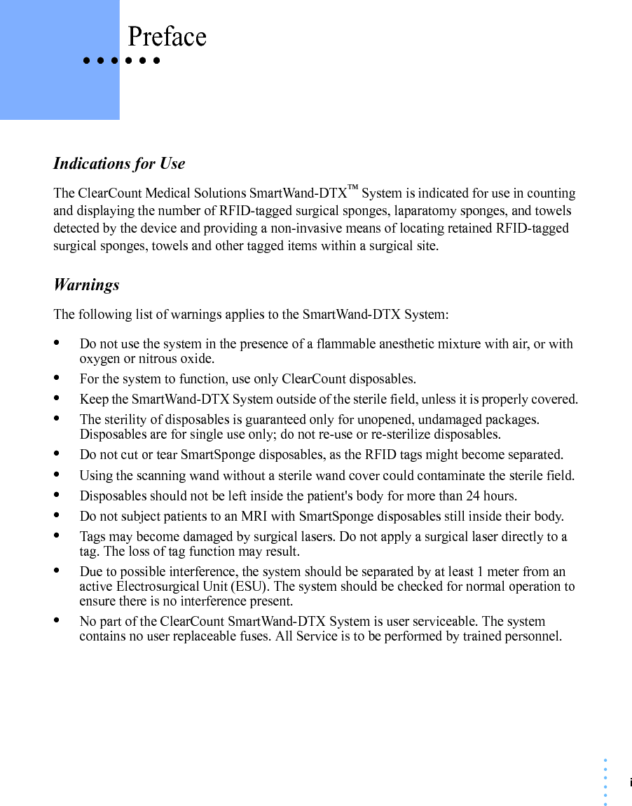 i• • • •••• • • • • • PrefaceIndications for UseThe ClearCount Medical Solutions SmartWand-DTX™ System is indicated for use in counting and displaying the number of RFID-tagged surgical sponges, laparatomy sponges, and towels detected by the device and providing a non-invasive means of locating retained RFID-tagged surgical sponges, towels and other tagged items within a surgical site.WarningsThe following list of warnings applies to the SmartWand-DTX System:•Do not use the system in the presence of a flammable anesthetic mixture with air, or with oxygen or nitrous oxide.•For the system to function, use only ClearCount disposables.•Keep the SmartWand-DTX System outside of the sterile field, unless it is properly covered.•The sterility of disposables is guaranteed only for unopened, undamaged packages. Disposables are for single use only; do not re-use or re-sterilize disposables.•Do not cut or tear SmartSponge disposables, as the RFID tags might become separated.•Using the scanning wand without a sterile wand cover could contaminate the sterile field.•Disposables should not be left inside the patient&apos;s body for more than 24 hours.•Do not subject patients to an MRI with SmartSponge disposables still inside their body.•Tags may become damaged by surgical lasers. Do not apply a surgical laser directly to a tag. The loss of tag function may result.•Due to possible interference, the system should be separated by at least 1 meter from an active Electrosurgical Unit (ESU). The system should be checked for normal operation to ensure there is no interference present.•No part of the ClearCount SmartWand-DTX System is user serviceable. The system contains no user replaceable fuses. All Service is to be performed by trained personnel. 