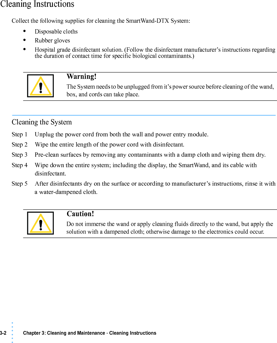 3-2 Chapter 3: Cleaning and Maintenance - Cleaning Instructions• • • •••Cleaning InstructionsCollect the following supplies for cleaning the SmartWand-DTX System:•Disposable cloths•Rubber gloves•Hospital grade disinfectant solution. (Follow the disinfectant manufacturer’s instructions regarding the duration of contact time for specific biological contaminants.)Cleaning the SystemStep 1 Unplug the power cord from both the wall and power entry module.Step 2 Wipe the entire length of the power cord with disinfectant.Step 3 Pre-clean surfaces by removing any contaminants with a damp cloth and wiping them dry.Step 4 Wipe down the entire system; including the display, the SmartWand, and its cable with disinfectant.Step 5 After disinfectants dry on the surface or according to manufacturer’s instructions, rinse it with a water-dampened cloth. Warning!The System needs to be unplugged from it’s power source before cleaning of the wand, box, and cords can take place.Caution!Do not immerse the wand or apply cleaning fluids directly to the wand, but apply the solution with a dampened cloth; otherwise damage to the electronics could occur.