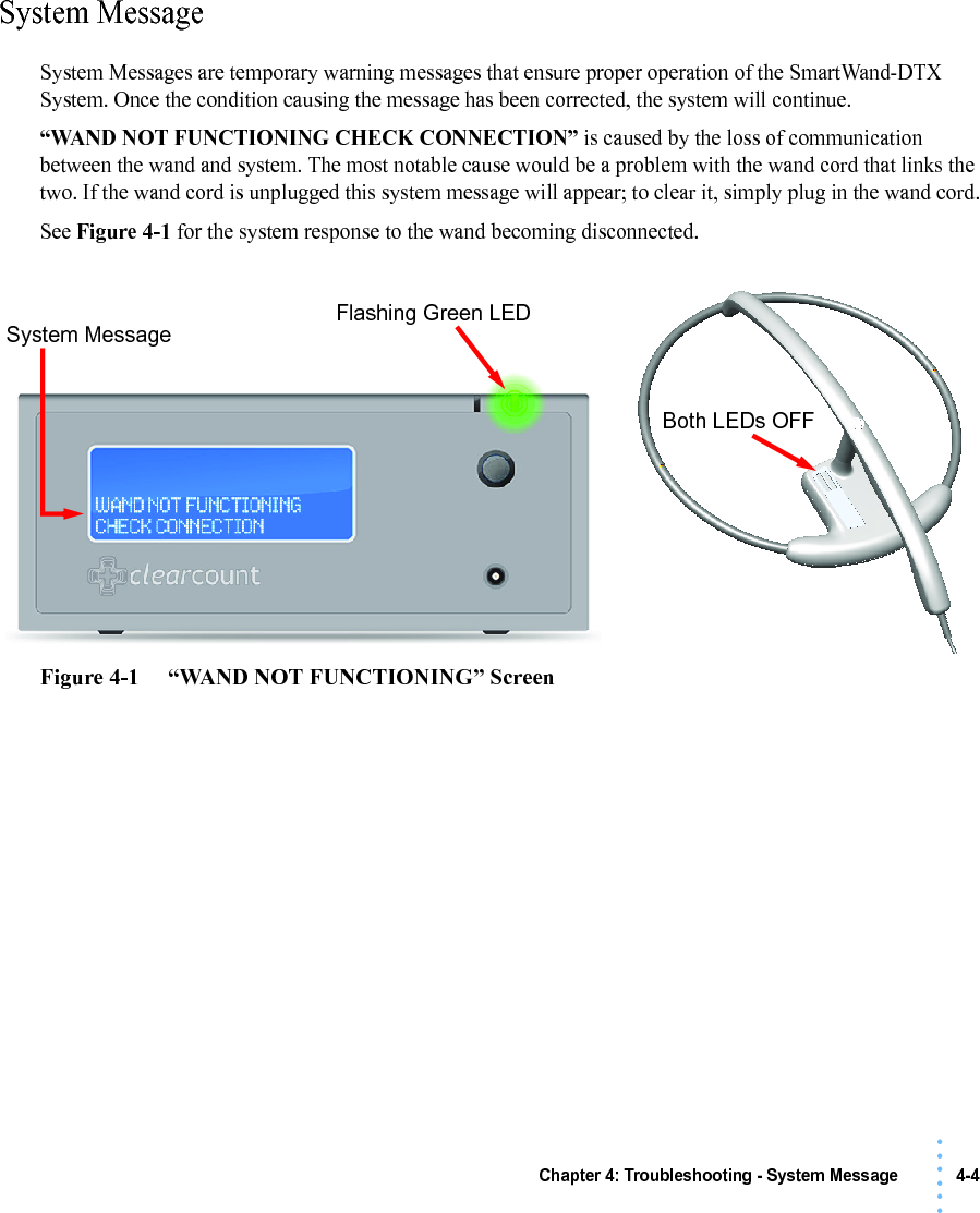 Chapter 4: Troubleshooting - System Message 4-4• • • •••System MessageSystem Messages are temporary warning messages that ensure proper operation of the SmartWand-DTX System. Once the condition causing the message has been corrected, the system will continue.“WAND NOT FUNCTIONING CHECK CONNECTION” is caused by the loss of communication between the wand and system. The most notable cause would be a problem with the wand cord that links the two. If the wand cord is unplugged this system message will appear; to clear it, simply plug in the wand cord.See Figure 4-1 for the system response to the wand becoming disconnected.Figure 4-1     “WAND NOT FUNCTIONING” ScreenSystem MessageFlashing Green LEDBoth LEDs OFF