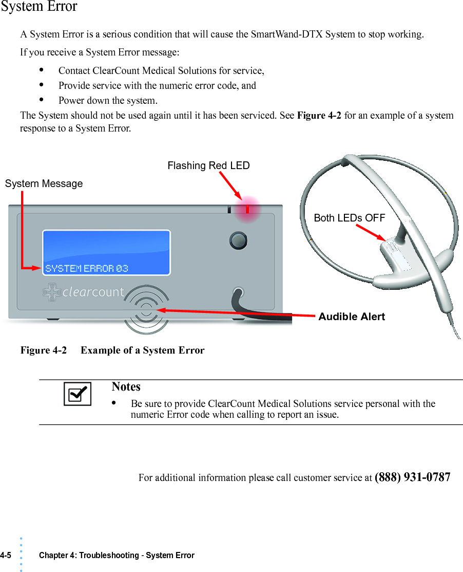 4-5 Chapter 4: Troubleshooting - System Error• • • •••System ErrorA System Error is a serious condition that will cause the SmartWand-DTX System to stop working.If you receive a System Error message:•Contact ClearCount Medical Solutions for service,•Provide service with the numeric error code, and•Power down the system.The System should not be used again until it has been serviced. See Figure 4-2 for an example of a system response to a System Error.Figure 4-2     Example of a System ErrorNotes •Be sure to provide ClearCount Medical Solutions service personal with the numeric Error code when calling to report an issue.Flashing Red LEDBoth LEDs OFFSystem MessageAudible AlertFor additional information please call customer service at (888) 931-0787