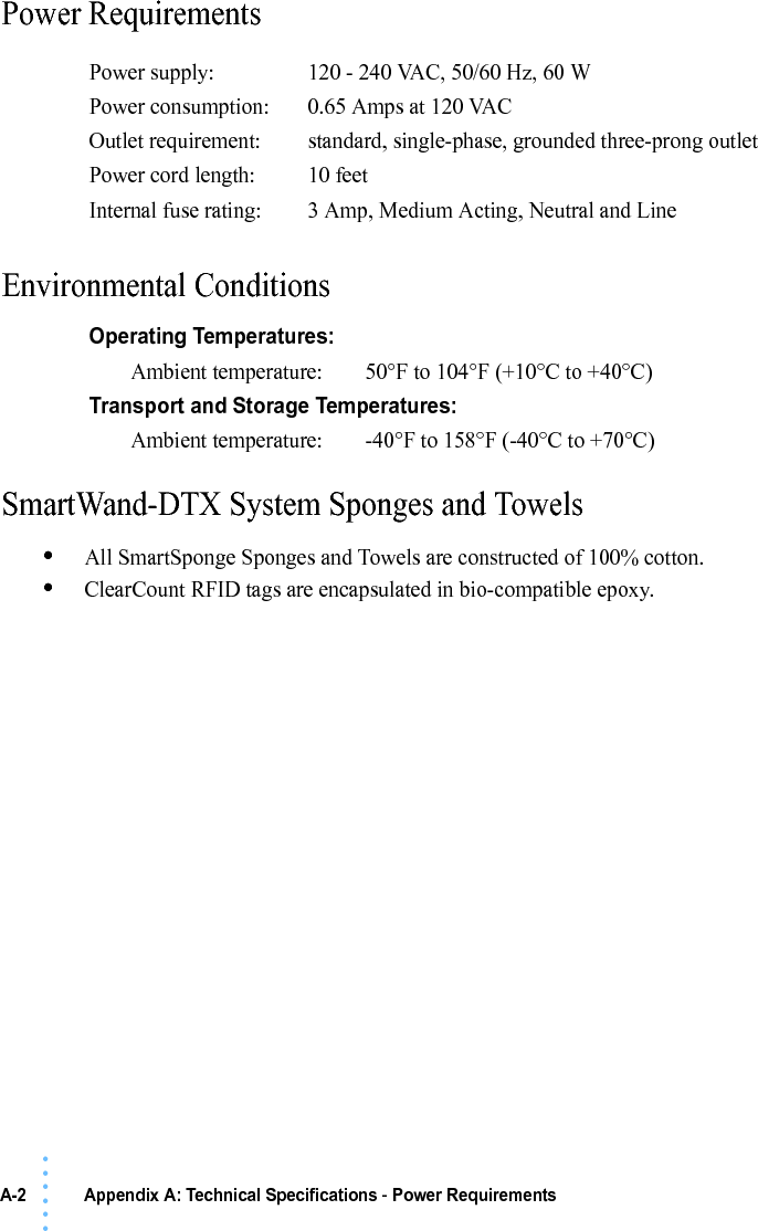 A-2 Appendix A: Technical Specifications - Power Requirements• • • •••Power RequirementsEnvironmental ConditionsSmartWand-DTX System Sponges and Towels•All SmartSponge Sponges and Towels are constructed of 100% cotton.•ClearCount RFID tags are encapsulated in bio-compatible epoxy.Power supply: 120 - 240 VAC, 50/60 Hz, 60 WPower consumption: 0.65 Amps at 120 VACOutlet requirement: standard, single-phase, grounded three-prong outletPower cord length:  10 feetInternal fuse rating: 3 Amp, Medium Acting, Neutral and LineOperating Temperatures:Ambient temperature: 50°F to 104°F (+10°C to +40°C)Transport and Storage Temperatures:Ambient temperature: -40°F to 158°F (-40°C to +70°C)