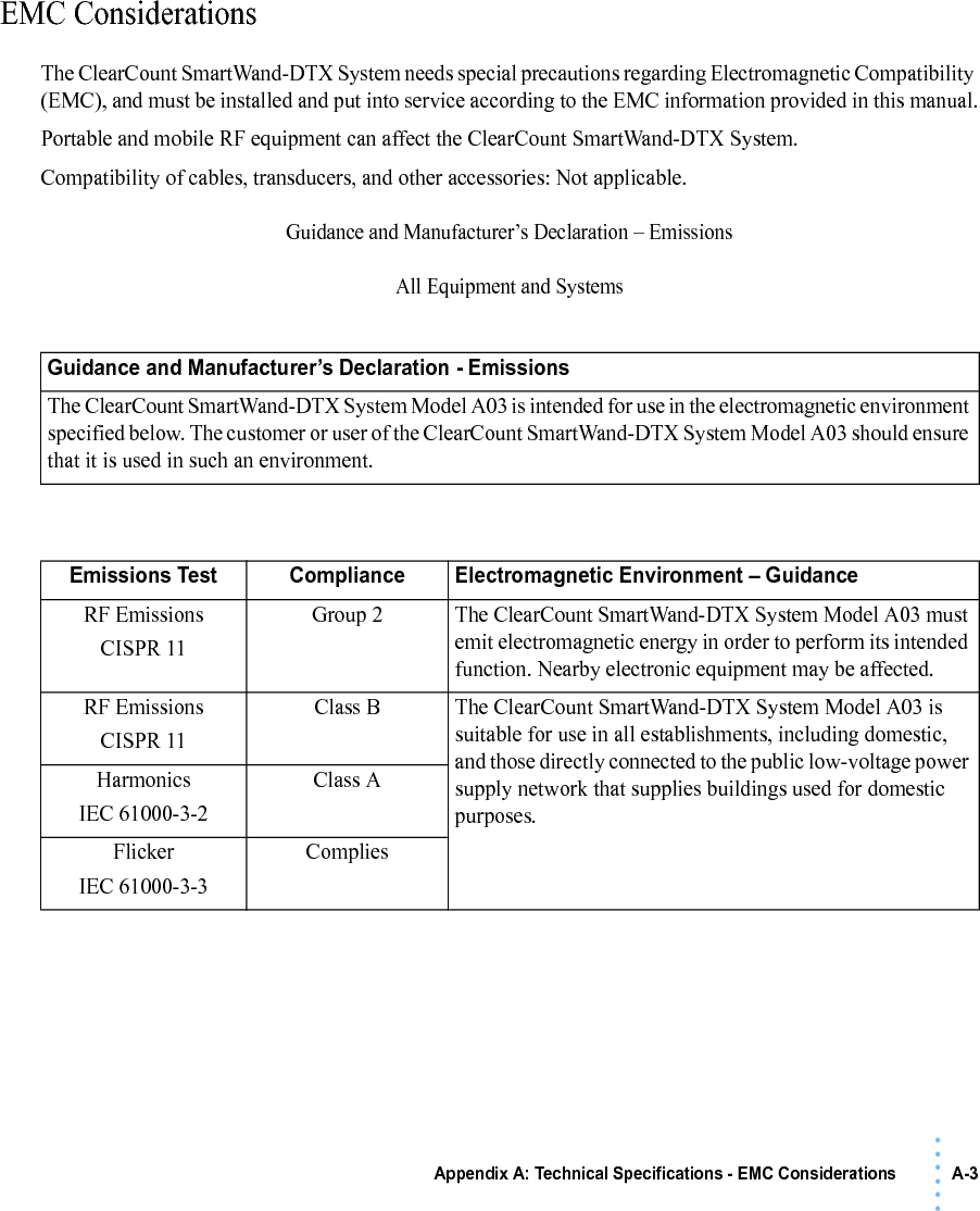 Appendix A: Technical Specifications - EMC Considerations A-3• • • •••EMC ConsiderationsThe ClearCount SmartWand-DTX System needs special precautions regarding Electromagnetic Compatibility (EMC), and must be installed and put into service according to the EMC information provided in this manual.Portable and mobile RF equipment can affect the ClearCount SmartWand-DTX System. Compatibility of cables, transducers, and other accessories: Not applicable.Guidance and Manufacturer’s Declaration – EmissionsAll Equipment and SystemsGuidance and Manufacturer’s Declaration - EmissionsThe ClearCount SmartWand-DTX System Model A03 is intended for use in the electromagnetic environment specified below. The customer or user of the ClearCount SmartWand-DTX System Model A03 should ensure that it is used in such an environment.Emissions Test Compliance Electromagnetic Environment – GuidanceRF EmissionsCISPR 11Group 2 The ClearCount SmartWand-DTX System Model A03 must emit electromagnetic energy in order to perform its intended function. Nearby electronic equipment may be affected.RF EmissionsCISPR 11Class B The ClearCount SmartWand-DTX System Model A03 is suitable for use in all establishments, including domestic, and those directly connected to the public low-voltage power supply network that supplies buildings used for domestic purposes.HarmonicsIEC 61000-3-2Class AFlickerIEC 61000-3-3Complies