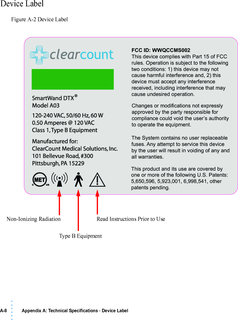 A-8 Appendix A: Technical Specifications - Device Label• • • •••Device LabelFigure A-2 Device LabelRead Instructions Prior to UseType B EquipmentNon-Ionizing RadiationThis product and its use are covered by one or more of the following U.S. Patents: 5,650,596, 5,923,001, 6,998,541, other patents pending.FCC ID: WWQCCMS002This device complies with Part 15 of FCC rules. Operation is subject to the following two conditions: 1) this device may not cause harmful interference and, 2) this device must accept any interference received, including interference that may cause undesired operation.Changes or modifications not expressly approved by the party responsible for compliance could void the user’s authority to operate the equipment.The System contains no user replaceable fuses. Any attempt to service this device by the user will result in voiding of any and all warranties.