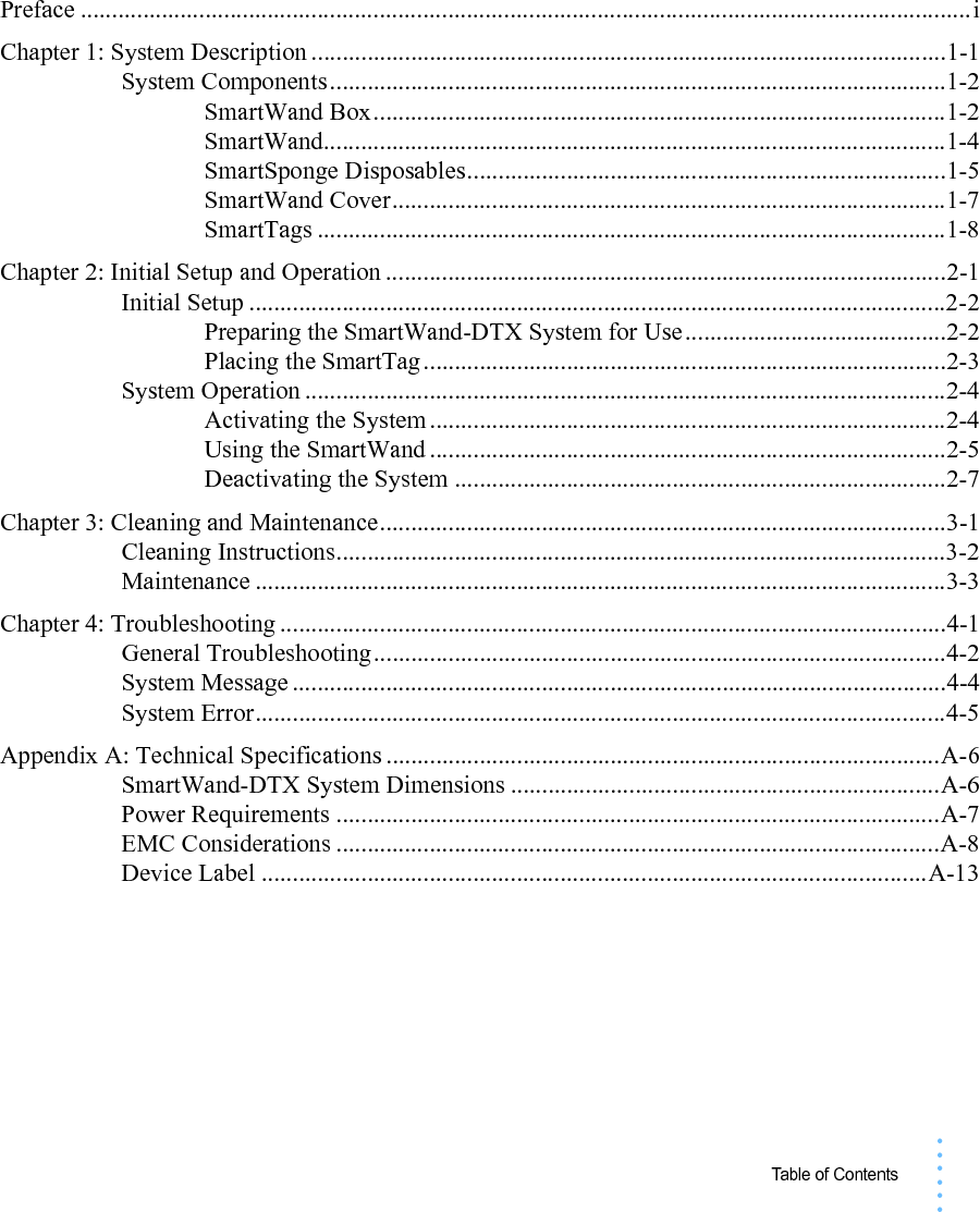 Table of Contents• • • •••Preface ...............................................................................................................................................iChapter 1: System Description ......................................................................................................1-1System Components...................................................................................................1-2SmartWand Box............................................................................................1-2SmartWand....................................................................................................1-4SmartSponge Disposables.............................................................................1-5SmartWand Cover.........................................................................................1-7SmartTags .....................................................................................................1-8Chapter 2: Initial Setup and Operation ..........................................................................................2-1Initial Setup ................................................................................................................2-2Preparing the SmartWand-DTX System for Use..........................................2-2Placing the SmartTag....................................................................................2-3System Operation .......................................................................................................2-4Activating the System ...................................................................................2-4Using the SmartWand ...................................................................................2-5Deactivating the System ...............................................................................2-7Chapter 3: Cleaning and Maintenance...........................................................................................3-1Cleaning Instructions..................................................................................................3-2Maintenance ...............................................................................................................3-3Chapter 4: Troubleshooting ...........................................................................................................4-1General Troubleshooting............................................................................................4-2System Message .........................................................................................................4-4System Error...............................................................................................................4-5Appendix A: Technical Specifications .........................................................................................A-6SmartWand-DTX System Dimensions .....................................................................A-6Power Requirements .................................................................................................A-7EMC Considerations .................................................................................................A-8Device Label ...........................................................................................................A-13