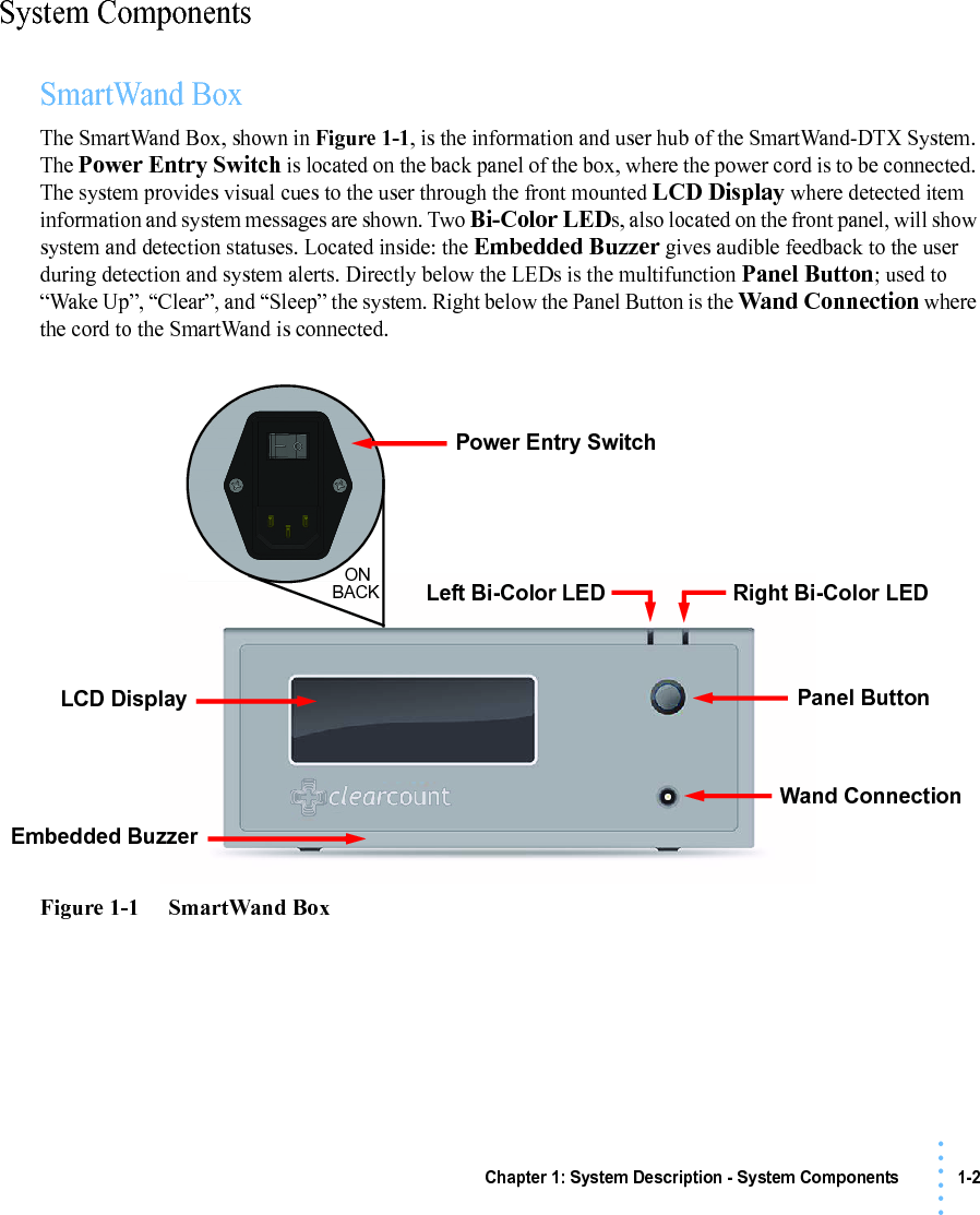 Chapter 1: System Description - System Components 1-2• • • •••System ComponentsSmartWand BoxThe SmartWand Box, shown in Figure 1-1, is the information and user hub of the SmartWand-DTX System. The Power Entry Switch is located on the back panel of the box, where the power cord is to be connected. The system provides visual cues to the user through the front mounted LCD Display where detected item information and system messages are shown. Two Bi-Color LEDs, also located on the front panel, will show system and detection statuses. Located inside: the Embedded Buzzer gives audible feedback to the user during detection and system alerts. Directly below the LEDs is the multifunction Panel Button; used to “Wake Up”, “Clear”, and “Sleep” the system. Right below the Panel Button is the Wand Connection where the cord to the SmartWand is connected.Figure 1-1     SmartWand BoxRight Bi-Color LEDLeft Bi-Color LEDLCD Display Panel ButtonWand ConnectionEmbedded BuzzerPower Entry SwitchONBACK