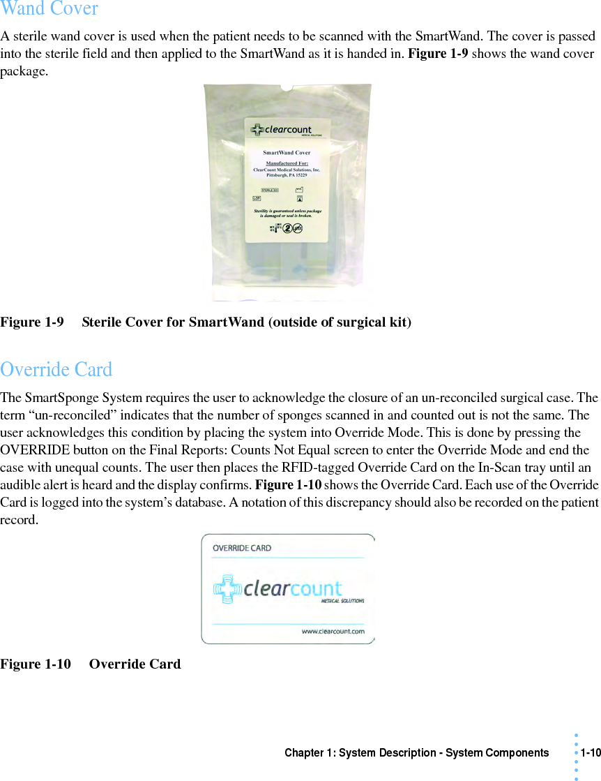 Chapter 1: System Description - System Components 1-10• • • •••Wand CoverA sterile wand cover is used when the patient needs to be scanned with the SmartWand. The cover is passed into the sterile field and then applied to the SmartWand as it is handed in. Figure 1-9 shows the wand cover package.Figure 1-9     Sterile Cover for SmartWand (outside of surgical kit)Override CardThe SmartSponge System requires the user to acknowledge the closure of an un-reconciled surgical case. The term “un-reconciled” indicates that the number of sponges scanned in and counted out is not the same. The user acknowledges this condition by placing the system into Override Mode. This is done by pressing the OVERRIDE button on the Final Reports: Counts Not Equal screen to enter the Override Mode and end the case with unequal counts. The user then places the RFID-tagged Override Card on the In-Scan tray until an audible alert is heard and the display confirms. Figure 1-10 shows the Override Card. Each use of the Override Card is logged into the system’s database. A notation of this discrepancy should also be recorded on the patient record. Figure 1-10     Override Card