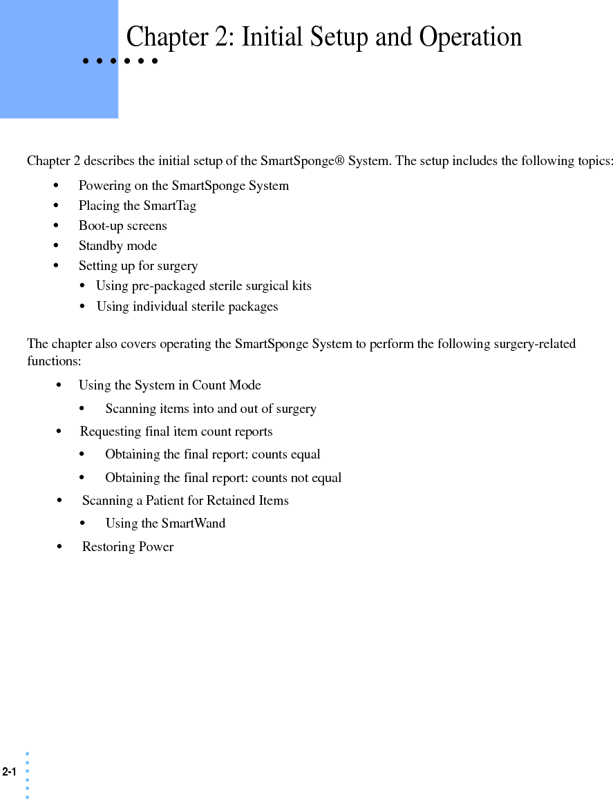 2-1 • • • •••• • • • • • Chapter 2: Initial Setup and OperationChapter 2 describes the initial setup of the SmartSponge® System. The setup includes the following topics:•Powering on the SmartSponge System•Placing the SmartTag•Boot-up screens•Standby mode•Setting up for surgery•Using pre-packaged sterile surgical kits•Using individual sterile packagesThe chapter also covers operating the SmartSponge System to perform the following surgery-related functions:•Using the System in Count Mode•Scanning items into and out of surgery•Requesting final item count reports•Obtaining the final report: counts equal•Obtaining the final report: counts not equal•Scanning a Patient for Retained Items•Using the SmartWand•Restoring Power