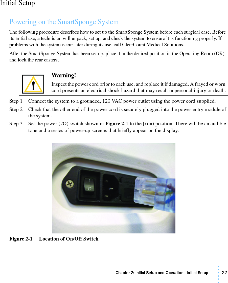 Chapter 2: Initial Setup and Operation - Initial Setup 2-2 • • • •••Initial SetupPowering on the SmartSponge SystemThe following procedure describes how to set up the SmartSponge System before each surgical case. Before its initial use, a technician will unpack, set up, and check the system to ensure it is functioning properly. If problems with the system occur later during its use, call ClearCount Medical Solutions. After the SmartSponge System has been set up, place it in the desired position in the Operating Room (OR) and lock the rear casters. Step 1 Connect the system to a grounded, 120 VAC power outlet using the power cord supplied.Step 2 Check that the other end of the power cord is securely plugged into the power entry module of the system.Step 3 Set the power (|/O) switch shown in Figure 2-1 to the | (on) position. There will be an audible tone and a series of power-up screens that briefly appear on the display.Figure 2-1     Location of On/Off SwitchWarning! Inspect the power cord prior to each use, and replace it if damaged. A frayed or worn cord presents an electrical shock hazard that may result in personal injury or death.