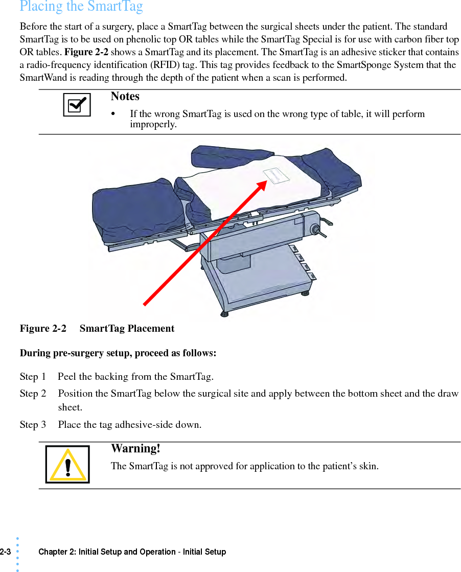 2-3 Chapter 2: Initial Setup and Operation - Initial Setup• • • •••Placing the SmartTagBefore the start of a surgery, place a SmartTag between the surgical sheets under the patient. The standard SmartTag is to be used on phenolic top OR tables while the SmartTag Special is for use with carbon fiber top OR tables. Figure 2-2 shows a SmartTag and its placement. The SmartTag is an adhesive sticker that contains a radio-frequency identification (RFID) tag. This tag provides feedback to the SmartSponge System that the SmartWand is reading through the depth of the patient when a scan is performed.Figure 2-2     SmartTag PlacementDuring pre-surgery setup, proceed as follows:Step 1 Peel the backing from the SmartTag.Step 2 Position the SmartTag below the surgical site and apply between the bottom sheet and the draw sheet.Step 3 Place the tag adhesive-side down. Notes •If the wrong SmartTag is used on the wrong type of table, it will perform improperly. Warning!The SmartTag is not approved for application to the patient’s skin.