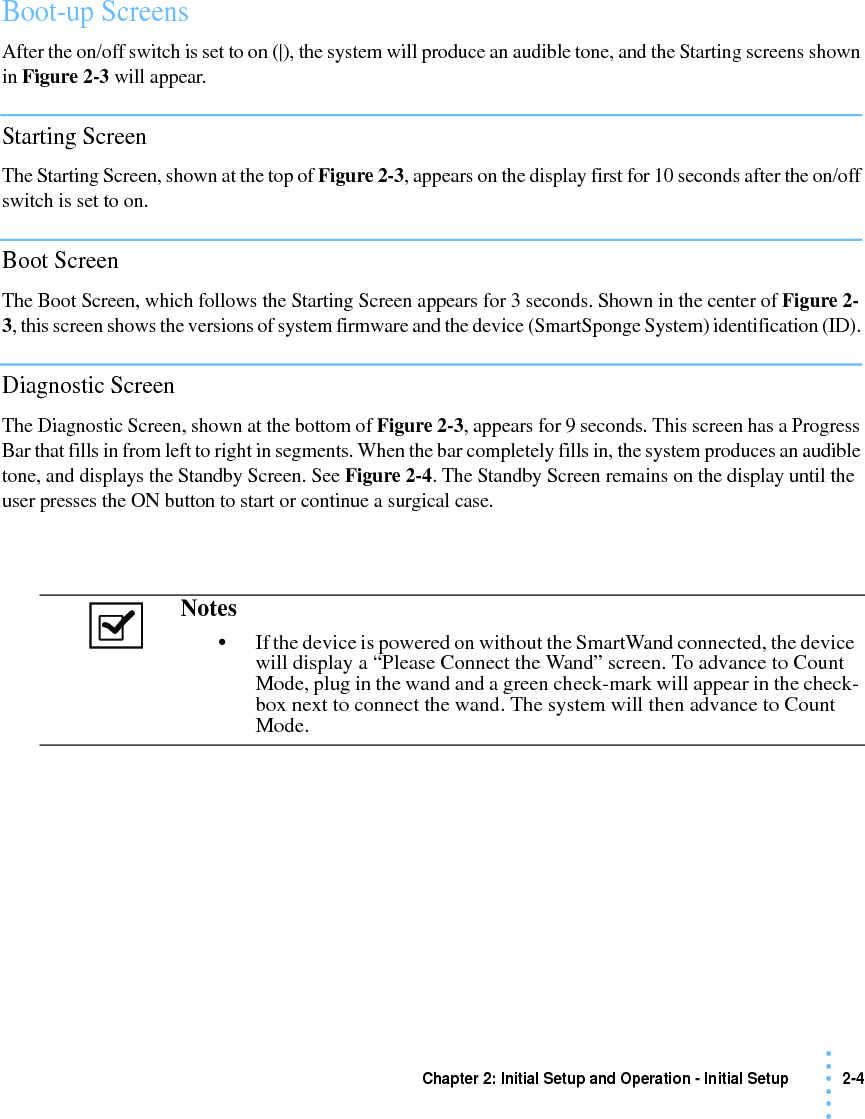 Chapter 2: Initial Setup and Operation - Initial Setup 2-4 • • • •••Boot-up ScreensAfter the on/off switch is set to on (|), the system will produce an audible tone, and the Starting screens shown in Figure 2-3 will appear.Starting ScreenThe Starting Screen, shown at the top of Figure 2-3, appears on the display first for 10 seconds after the on/off switch is set to on.Boot ScreenThe Boot Screen, which follows the Starting Screen appears for 3 seconds. Shown in the center of Figure 2-3, this screen shows the versions of system firmware and the device (SmartSponge System) identification (ID). Diagnostic ScreenThe Diagnostic Screen, shown at the bottom of Figure 2-3, appears for 9 seconds. This screen has a Progress Bar that fills in from left to right in segments. When the bar completely fills in, the system produces an audible tone, and displays the Standby Screen. See Figure 2-4. The Standby Screen remains on the display until the user presses the ON button to start or continue a surgical case.Notes •If the device is powered on without the SmartWand connected, the device will display a “Please Connect the Wand” screen. To advance to Count Mode, plug in the wand and a green check-mark will appear in the check-box next to connect the wand. The system will then advance to Count Mode.