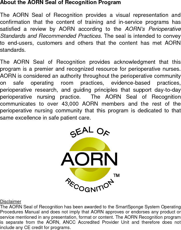 About the AORN Seal of Recognition Program  The AORN Seal of Recognition provides a visual representation and confirmation that the content of training and in-service programs has satisfied a review by AORN according to the AORN’s Perioperative Standards and Recommended Practices. The seal is intended to convey to end-users, customers and others that the content has met AORN standards. The AORN Seal of Recognition provides acknowledgment that this program is a premier and recognized resource for perioperative nurses.  AORN is considered an authority throughout the perioperative community on safe operating room practices, evidence-based practices, perioperative research, and guiding principles that support day-to-day perioperative nursing practice.  The AORN Seal of Recognition communicates  to over 43,000 AORN members and the rest of the perioperative nursing community that this program is dedicated to that same excellence in safe patient care.  The AORN Seal of Recognition has been awarded to the SmartSponge System Operating Procedures Manual and does not imply that AORN approves or endorses any product or service mentioned in any presentation, format or content. The AORN Recognition program is separate from the AORN, ANCC Accredited Provider Unit and therefore does not include any CE credit for programs.  Disclaimer  
