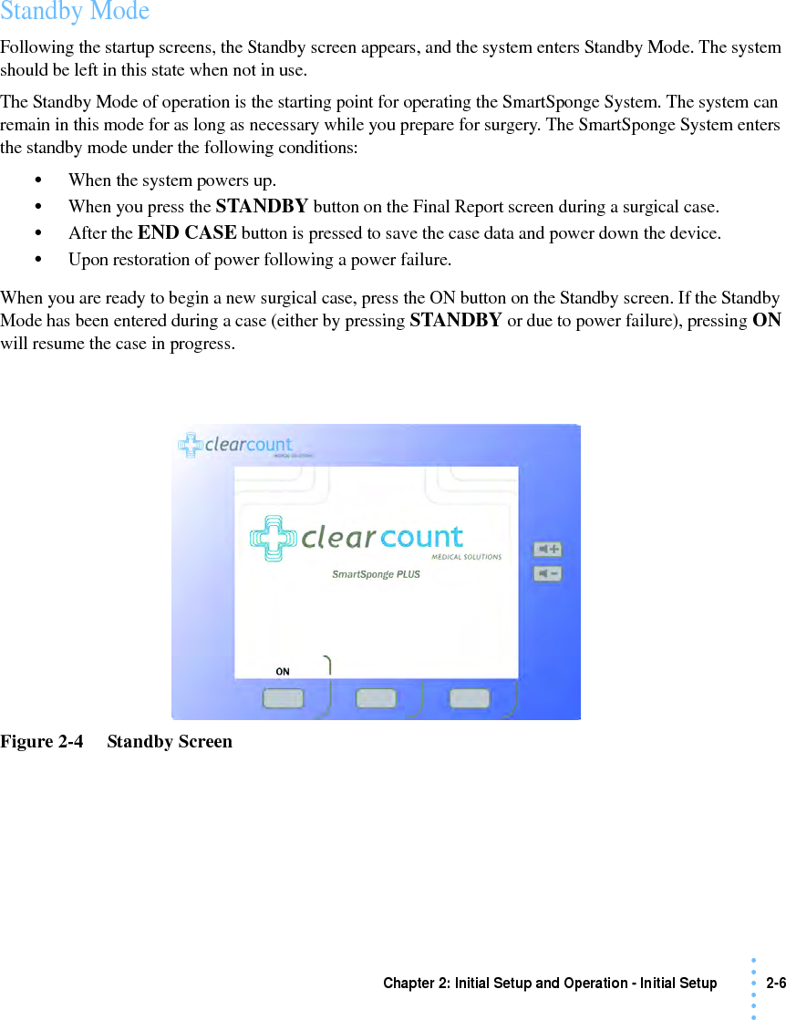 Chapter 2: Initial Setup and Operation - Initial Setup 2-6 • • • •••Standby ModeFollowing the startup screens, the Standby screen appears, and the system enters Standby Mode. The system should be left in this state when not in use.The Standby Mode of operation is the starting point for operating the SmartSponge System. The system can remain in this mode for as long as necessary while you prepare for surgery. The SmartSponge System enters the standby mode under the following conditions:•When the system powers up.•When you press the STANDBY button on the Final Report screen during a surgical case.•After the END CASE button is pressed to save the case data and power down the device.•Upon restoration of power following a power failure.When you are ready to begin a new surgical case, press the ON button on the Standby screen. If the Standby Mode has been entered during a case (either by pressing STANDBY or due to power failure), pressing ON will resume the case in progress.Figure 2-4     Standby Screen