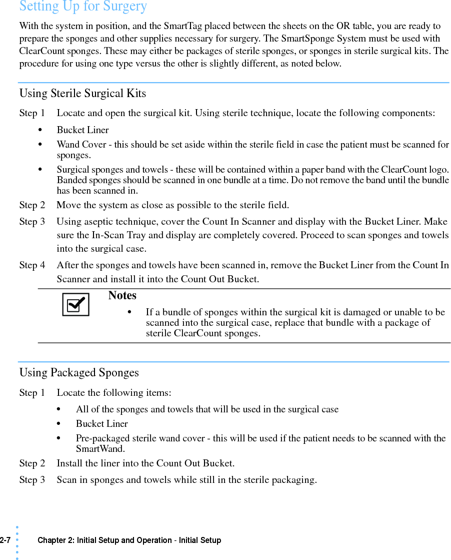 2-7 Chapter 2: Initial Setup and Operation - Initial Setup• • • •••Setting Up for SurgeryWith the system in position, and the SmartTag placed between the sheets on the OR table, you are ready to prepare the sponges and other supplies necessary for surgery. The SmartSponge System must be used with ClearCount sponges. These may either be packages of sterile sponges, or sponges in sterile surgical kits. The procedure for using one type versus the other is slightly different, as noted below.Using Sterile Surgical KitsStep 1 Locate and open the surgical kit. Using sterile technique, locate the following components:•Bucket Liner•Wand Cover - this should be set aside within the sterile field in case the patient must be scanned for sponges.•Surgical sponges and towels - these will be contained within a paper band with the ClearCount logo. Banded sponges should be scanned in one bundle at a time. Do not remove the band until the bundle has been scanned in.Step 2 Move the system as close as possible to the sterile field.Step 3 Using aseptic technique, cover the Count In Scanner and display with the Bucket Liner. Make sure the In-Scan Tray and display are completely covered. Proceed to scan sponges and towels into the surgical case.Step 4 After the sponges and towels have been scanned in, remove the Bucket Liner from the Count In Scanner and install it into the Count Out Bucket.Using Packaged SpongesStep 1 Locate the following items:•All of the sponges and towels that will be used in the surgical case•Bucket Liner•Pre-packaged sterile wand cover - this will be used if the patient needs to be scanned with the SmartWand.Step 2 Install the liner into the Count Out Bucket. Step 3 Scan in sponges and towels while still in the sterile packaging.Notes •If a bundle of sponges within the surgical kit is damaged or unable to be scanned into the surgical case, replace that bundle with a package of sterile ClearCount sponges. 