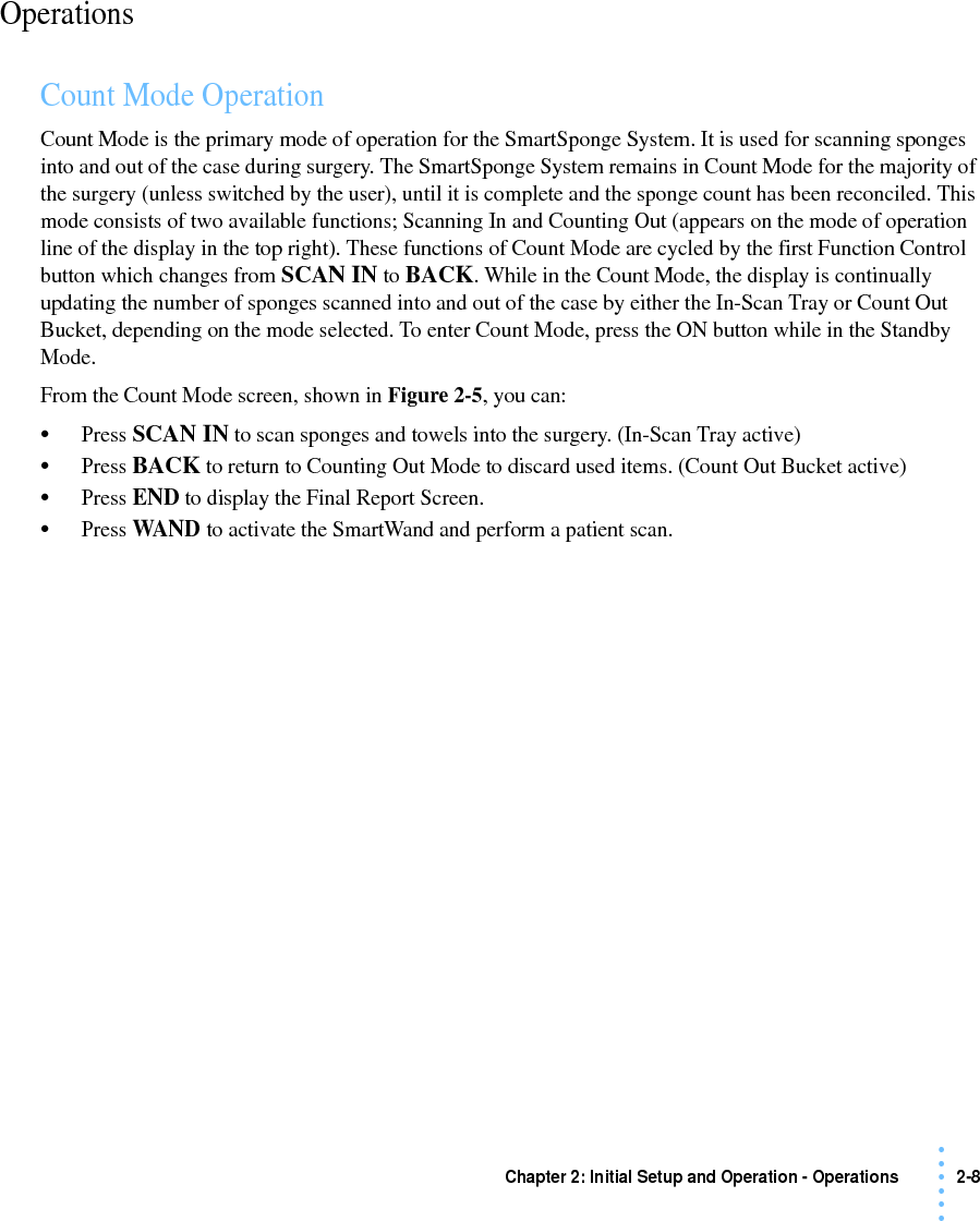 Chapter 2: Initial Setup and Operation - Operations 2-8 • • • •••OperationsCount Mode OperationCount Mode is the primary mode of operation for the SmartSponge System. It is used for scanning sponges into and out of the case during surgery. The SmartSponge System remains in Count Mode for the majority of the surgery (unless switched by the user), until it is complete and the sponge count has been reconciled. This mode consists of two available functions; Scanning In and Counting Out (appears on the mode of operation line of the display in the top right). These functions of Count Mode are cycled by the first Function Control button which changes from SCAN IN to BACK. While in the Count Mode, the display is continually updating the number of sponges scanned into and out of the case by either the In-Scan Tray or Count Out Bucket, depending on the mode selected. To enter Count Mode, press the ON button while in the Standby Mode.From the Count Mode screen, shown in Figure 2-5, you can:•Press SCAN IN to scan sponges and towels into the surgery. (In-Scan Tray active)•Press BACK to return to Counting Out Mode to discard used items. (Count Out Bucket active)•Press END to display the Final Report Screen.•Press WAND to activate the SmartWand and perform a patient scan.